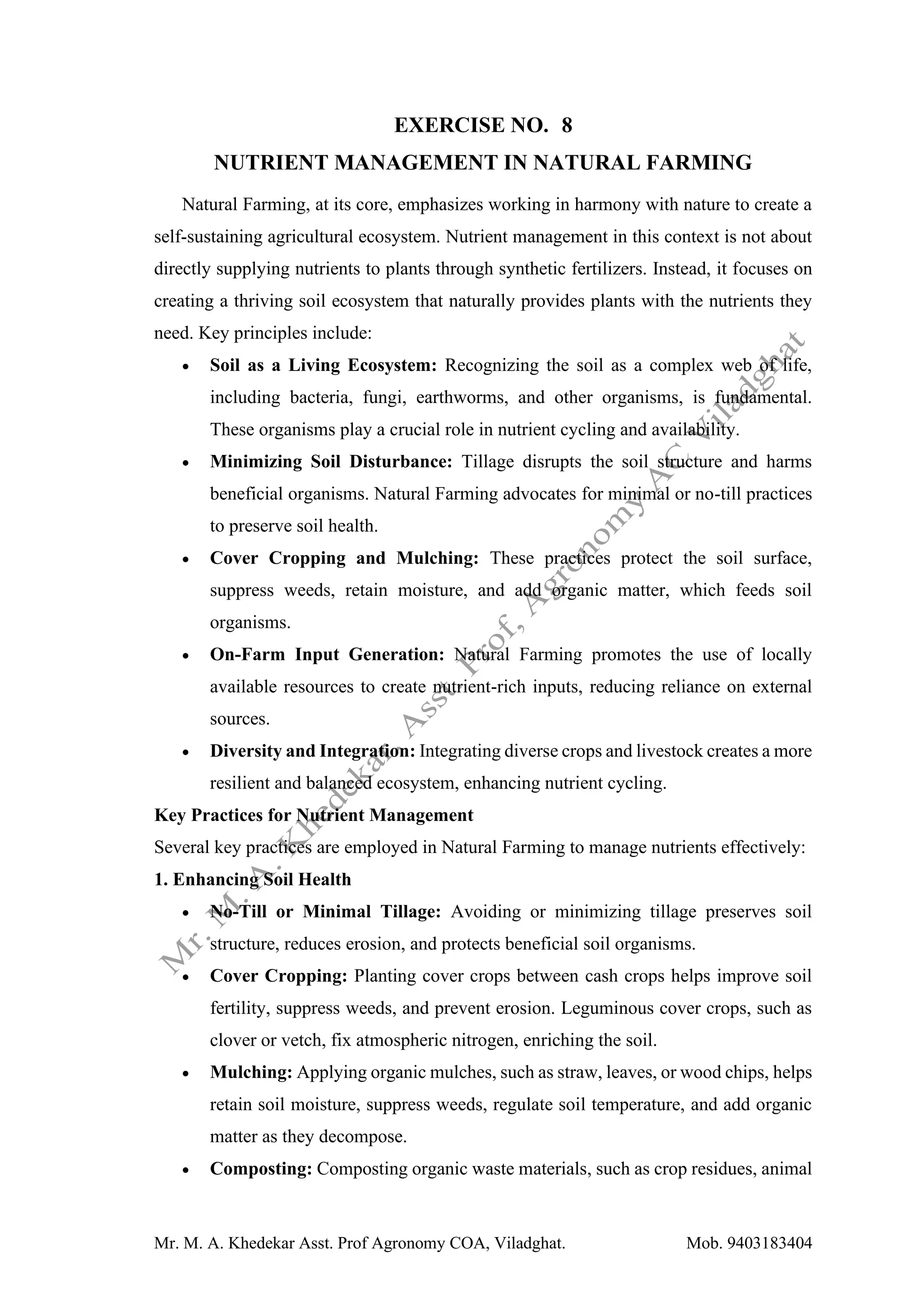 Mr. M. A. Khedekar Asst. Prof Agronomy COA, Viladghat. Mob. 9403183404
EXERCISE NO. 8
NUTRIENT MANAGEMENT IN NATURAL FARMING
Natural Farming, at its core, emphasizes working in harmony with nature to create a
self-sustaining agricultural ecosystem. Nutrient management in this context is not about
directly supplying nutrients to plants through synthetic fertilizers. Instead, it focuses on
creating a thriving soil ecosystem that naturally provides plants with the nutrients they
need. Key principles include:
• Soil as a Living Ecosystem: Recognizing the soil as a complex web of life,
including bacteria, fungi, earthworms, and other organisms, is fundamental.
These organisms play a crucial role in nutrient cycling and availability.
• Minimizing Soil Disturbance: Tillage disrupts the soil structure and harms
beneficial organisms. Natural Farming advocates for minimal or no-till practices
to preserve soil health.
• Cover Cropping and Mulching: These practices protect the soil surface,
suppress weeds, retain moisture, and add organic matter, which feeds soil
organisms.
• On-Farm Input Generation: Natural Farming promotes the use of locally
available resources to create nutrient-rich inputs, reducing reliance on external
sources.
• Diversity and Integration: Integrating diverse crops and livestock creates a more
resilient and balanced ecosystem, enhancing nutrient cycling.
Key Practices for Nutrient Management
Several key practices are employed in Natural Farming to manage nutrients effectively:
1. Enhancing Soil Health
• No-Till or Minimal Tillage: Avoiding or minimizing tillage preserves soil
structure, reduces erosion, and protects beneficial soil organisms.
• Cover Cropping: Planting cover crops between cash crops helps improve soil
fertility, suppress weeds, and prevent erosion. Leguminous cover crops, such as
clover or vetch, fix atmospheric nitrogen, enriching the soil.
• Mulching: Applying organic mulches, such as straw, leaves, or wood chips, helps
retain soil moisture, suppress weeds, regulate soil temperature, and add organic
matter as they decompose.
• Composting: Composting organic waste materials, such as crop residues, animal
 
