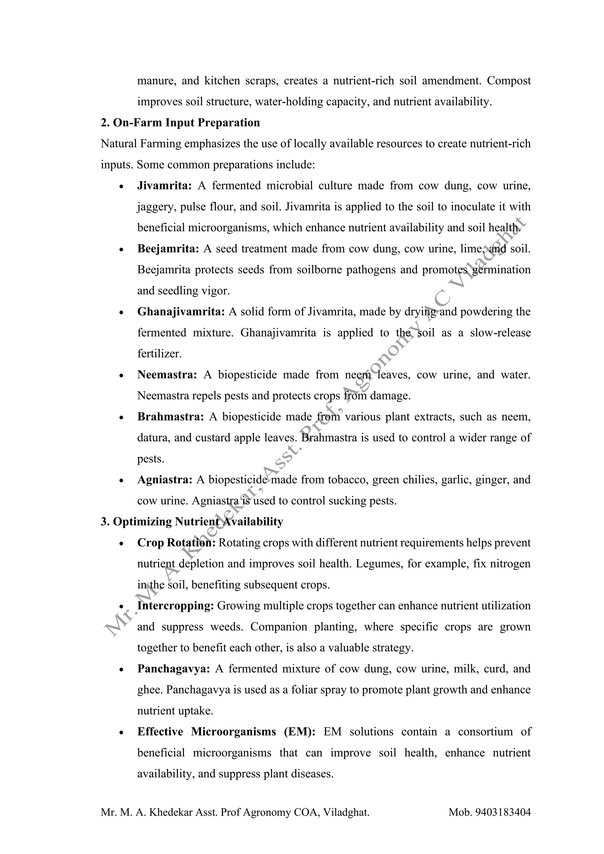 Mr. M. A. Khedekar Asst. Prof Agronomy COA, Viladghat. Mob. 9403183404
manure, and kitchen scraps, creates a nutrient-rich soil amendment. Compost
improves soil structure, water-holding capacity, and nutrient availability.
2. On-Farm Input Preparation
Natural Farming emphasizes the use of locally available resources to create nutrient-rich
inputs. Some common preparations include:
• Jivamrita: A fermented microbial culture made from cow dung, cow urine,
jaggery, pulse flour, and soil. Jivamrita is applied to the soil to inoculate it with
beneficial microorganisms, which enhance nutrient availability and soil health.
• Beejamrita: A seed treatment made from cow dung, cow urine, lime, and soil.
Beejamrita protects seeds from soilborne pathogens and promotes germination
and seedling vigor.
• Ghanajivamrita: A solid form of Jivamrita, made by drying and powdering the
fermented mixture. Ghanajivamrita is applied to the soil as a slow-release
fertilizer.
• Neemastra: A biopesticide made from neem leaves, cow urine, and water.
Neemastra repels pests and protects crops from damage.
• Brahmastra: A biopesticide made from various plant extracts, such as neem,
datura, and custard apple leaves. Brahmastra is used to control a wider range of
pests.
• Agniastra: A biopesticide made from tobacco, green chilies, garlic, ginger, and
cow urine. Agniastra is used to control sucking pests.
3. Optimizing Nutrient Availability
• Crop Rotation: Rotating crops with different nutrient requirements helps prevent
nutrient depletion and improves soil health. Legumes, for example, fix nitrogen
in the soil, benefiting subsequent crops.
• Intercropping: Growing multiple crops together can enhance nutrient utilization
and suppress weeds. Companion planting, where specific crops are grown
together to benefit each other, is also a valuable strategy.
• Panchagavya: A fermented mixture of cow dung, cow urine, milk, curd, and
ghee. Panchagavya is used as a foliar spray to promote plant growth and enhance
nutrient uptake.
• Effective Microorganisms (EM): EM solutions contain a consortium of
beneficial microorganisms that can improve soil health, enhance nutrient
availability, and suppress plant diseases.
 