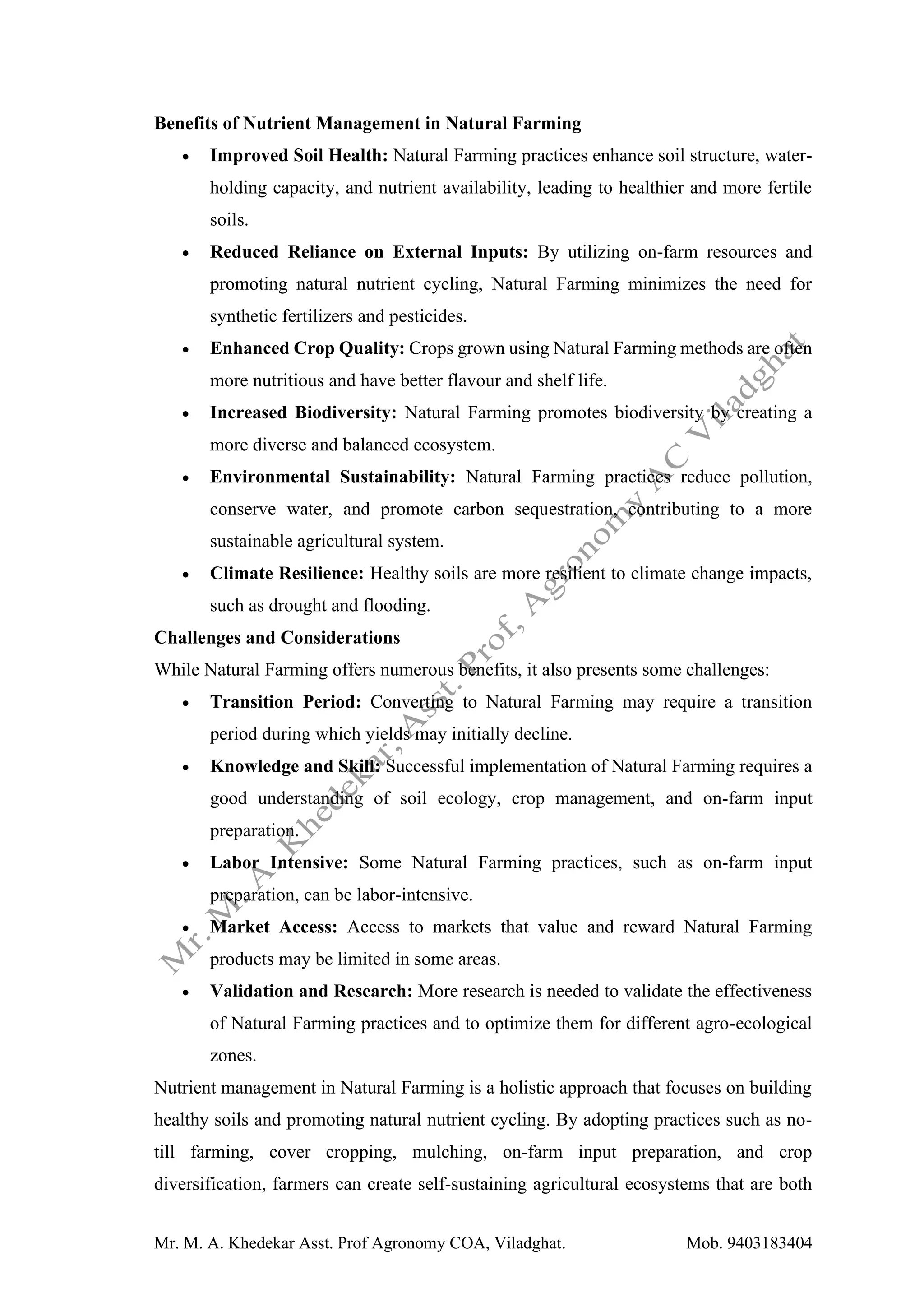 Mr. M. A. Khedekar Asst. Prof Agronomy COA, Viladghat. Mob. 9403183404
Benefits of Nutrient Management in Natural Farming
• Improved Soil Health: Natural Farming practices enhance soil structure, water-
holding capacity, and nutrient availability, leading to healthier and more fertile
soils.
• Reduced Reliance on External Inputs: By utilizing on-farm resources and
promoting natural nutrient cycling, Natural Farming minimizes the need for
synthetic fertilizers and pesticides.
• Enhanced Crop Quality: Crops grown using Natural Farming methods are often
more nutritious and have better flavour and shelf life.
• Increased Biodiversity: Natural Farming promotes biodiversity by creating a
more diverse and balanced ecosystem.
• Environmental Sustainability: Natural Farming practices reduce pollution,
conserve water, and promote carbon sequestration, contributing to a more
sustainable agricultural system.
• Climate Resilience: Healthy soils are more resilient to climate change impacts,
such as drought and flooding.
Challenges and Considerations
While Natural Farming offers numerous benefits, it also presents some challenges:
• Transition Period: Converting to Natural Farming may require a transition
period during which yields may initially decline.
• Knowledge and Skill: Successful implementation of Natural Farming requires a
good understanding of soil ecology, crop management, and on-farm input
preparation.
• Labor Intensive: Some Natural Farming practices, such as on-farm input
preparation, can be labor-intensive.
• Market Access: Access to markets that value and reward Natural Farming
products may be limited in some areas.
• Validation and Research: More research is needed to validate the effectiveness
of Natural Farming practices and to optimize them for different agro-ecological
zones.
Nutrient management in Natural Farming is a holistic approach that focuses on building
healthy soils and promoting natural nutrient cycling. By adopting practices such as no-
till farming, cover cropping, mulching, on-farm input preparation, and crop
diversification, farmers can create self-sustaining agricultural ecosystems that are both
 