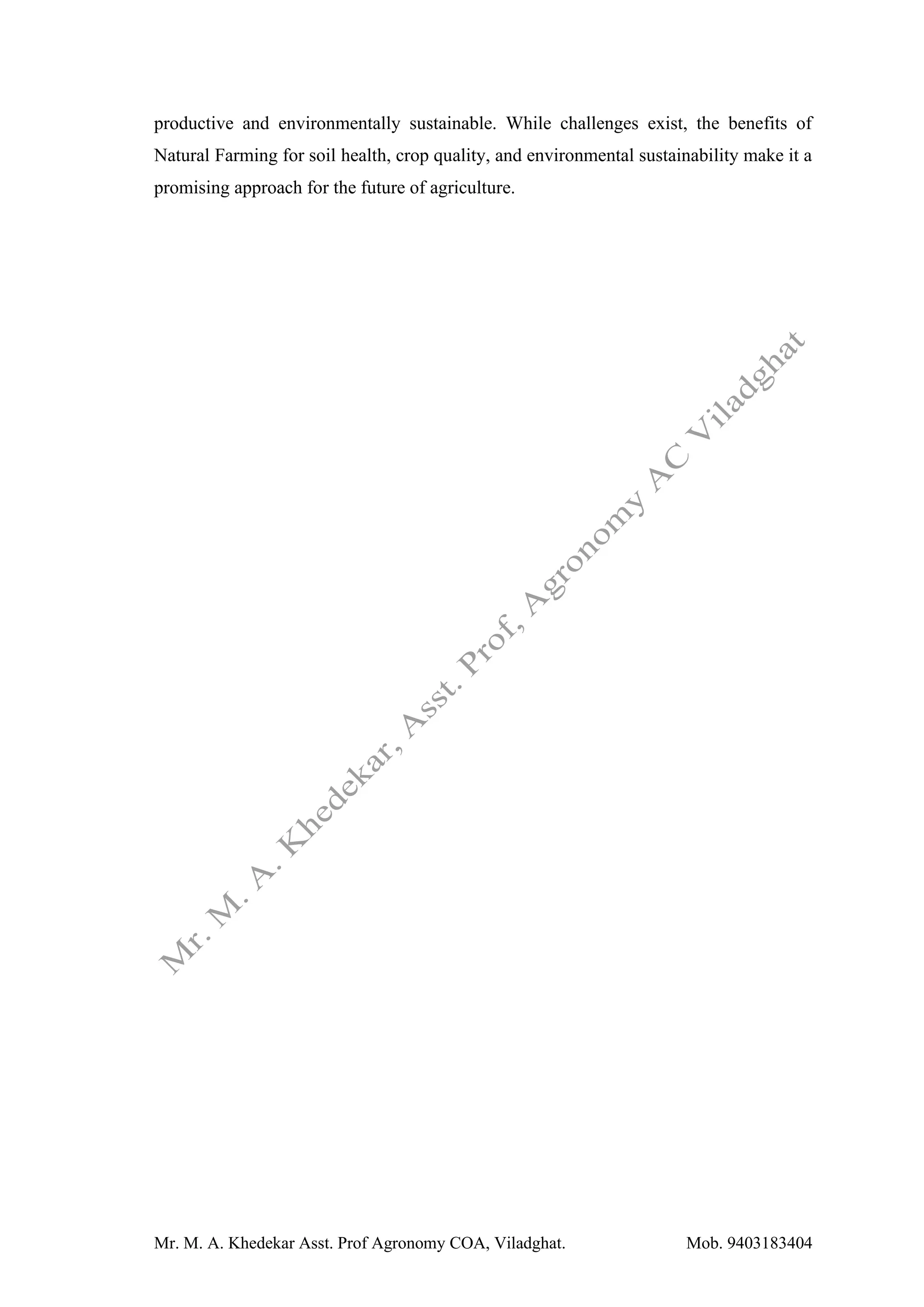 Mr. M. A. Khedekar Asst. Prof Agronomy COA, Viladghat. Mob. 9403183404
productive and environmentally sustainable. While challenges exist, the benefits of
Natural Farming for soil health, crop quality, and environmental sustainability make it a
promising approach for the future of agriculture.
 