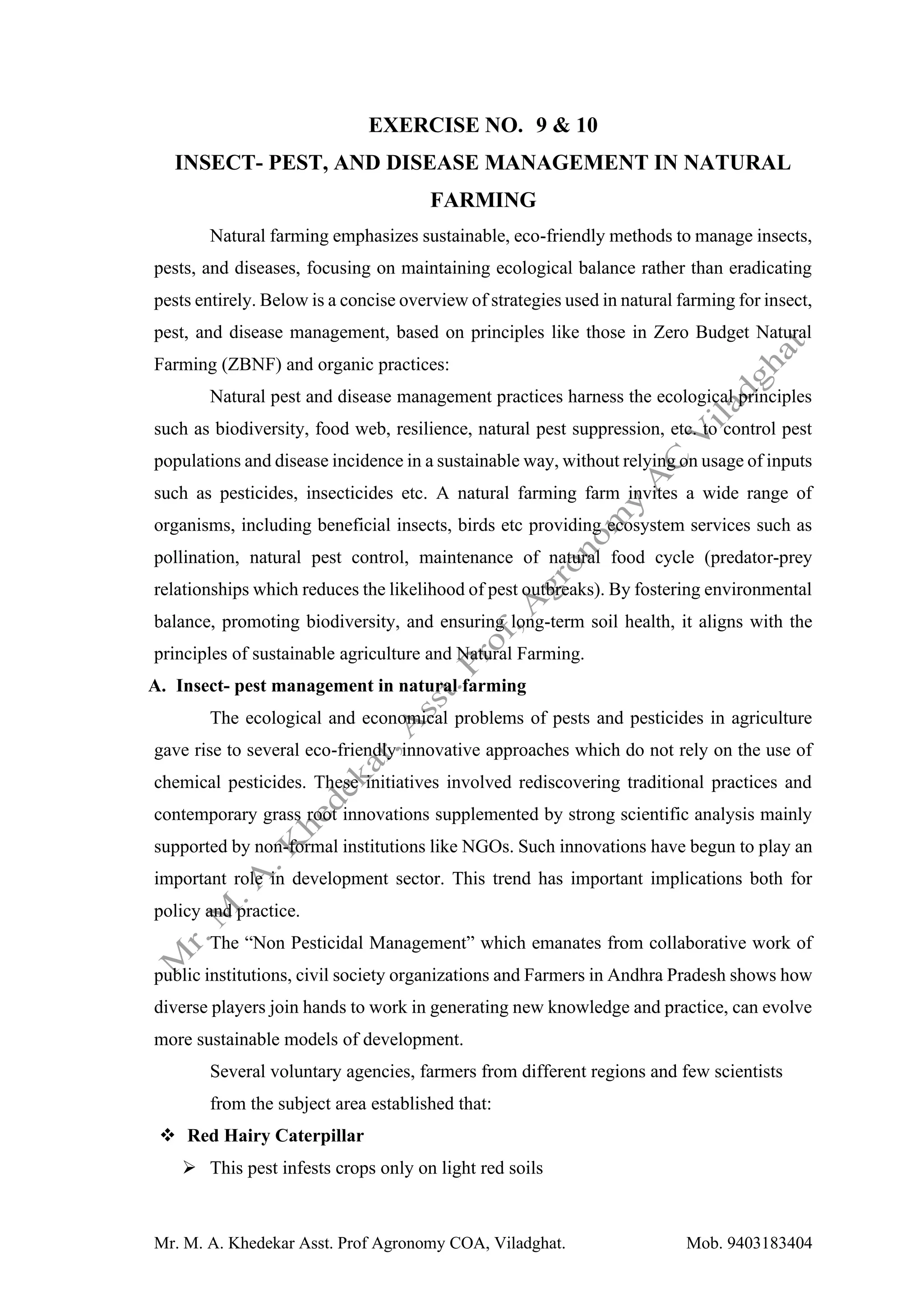 Mr. M. A. Khedekar Asst. Prof Agronomy COA, Viladghat. Mob. 9403183404
EXERCISE NO. 9 & 10
INSECT- PEST, AND DISEASE MANAGEMENT IN NATURAL
FARMING
Natural farming emphasizes sustainable, eco-friendly methods to manage insects,
pests, and diseases, focusing on maintaining ecological balance rather than eradicating
pests entirely. Below is a concise overview of strategies used in natural farming for insect,
pest, and disease management, based on principles like those in Zero Budget Natural
Farming (ZBNF) and organic practices:
Natural pest and disease management practices harness the ecological principles
such as biodiversity, food web, resilience, natural pest suppression, etc. to control pest
populations and disease incidence in a sustainable way, without relying on usage of inputs
such as pesticides, insecticides etc. A natural farming farm invites a wide range of
organisms, including beneficial insects, birds etc providing ecosystem services such as
pollination, natural pest control, maintenance of natural food cycle (predator-prey
relationships which reduces the likelihood of pest outbreaks). By fostering environmental
balance, promoting biodiversity, and ensuring long-term soil health, it aligns with the
principles of sustainable agriculture and Natural Farming.
A. Insect- pest management in natural farming
The ecological and economical problems of pests and pesticides in agriculture
gave rise to several eco-friendly innovative approaches which do not rely on the use of
chemical pesticides. These initiatives involved rediscovering traditional practices and
contemporary grass root innovations supplemented by strong scientific analysis mainly
supported by non-formal institutions like NGOs. Such innovations have begun to play an
important role in development sector. This trend has important implications both for
policy and practice.
The “Non Pesticidal Management” which emanates from collaborative work of
public institutions, civil society organizations and Farmers in Andhra Pradesh shows how
diverse players join hands to work in generating new knowledge and practice, can evolve
more sustainable models of development.
Several voluntary agencies, farmers from different regions and few scientists
from the subject area established that:
❖ Red Hairy Caterpillar
➢ This pest infests crops only on light red soils
 