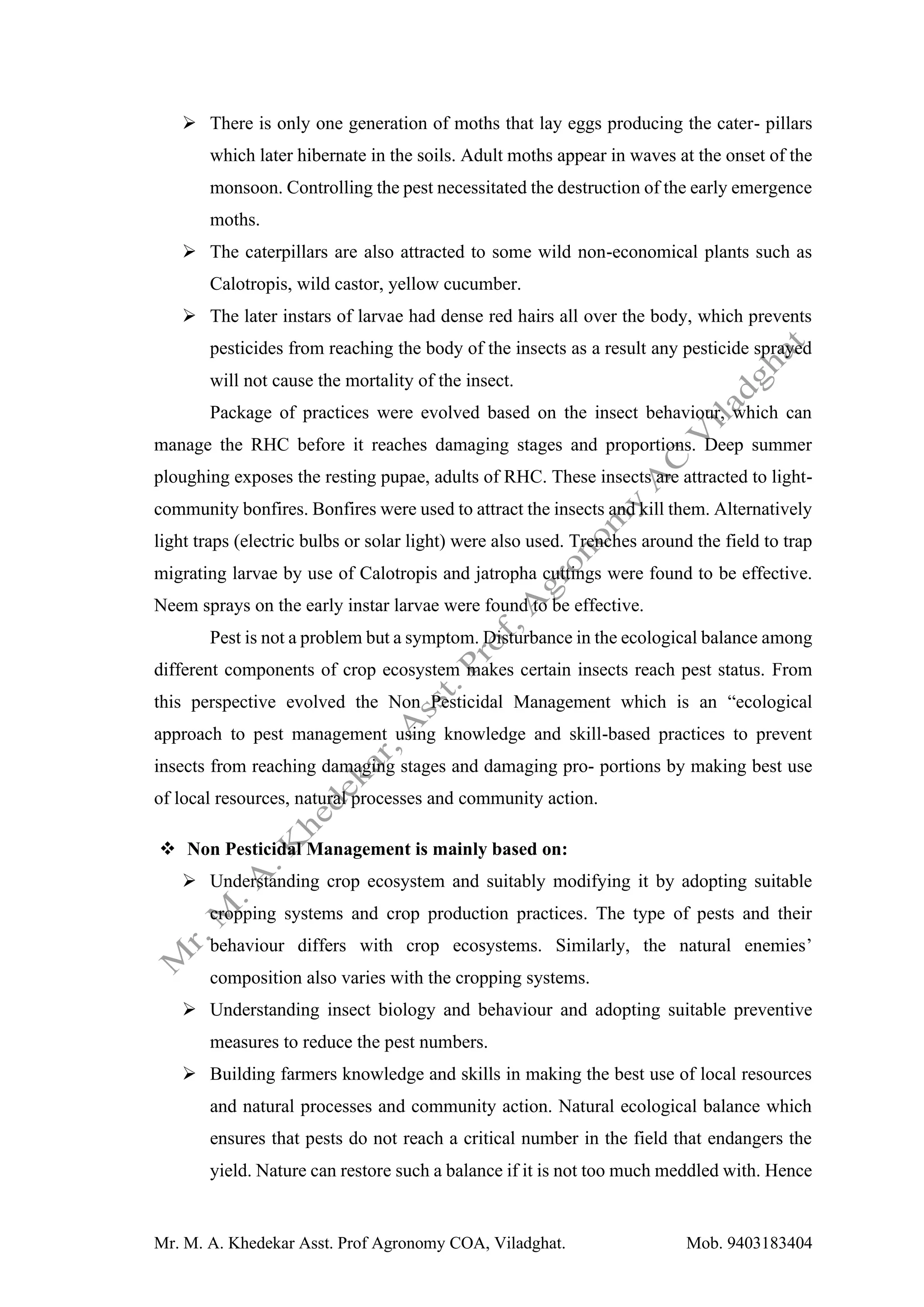 Mr. M. A. Khedekar Asst. Prof Agronomy COA, Viladghat. Mob. 9403183404
➢ There is only one generation of moths that lay eggs producing the cater- pillars
which later hibernate in the soils. Adult moths appear in waves at the onset of the
monsoon. Controlling the pest necessitated the destruction of the early emergence
moths.
➢ The caterpillars are also attracted to some wild non-economical plants such as
Calotropis, wild castor, yellow cucumber.
➢ The later instars of larvae had dense red hairs all over the body, which prevents
pesticides from reaching the body of the insects as a result any pesticide sprayed
will not cause the mortality of the insect.
Package of practices were evolved based on the insect behaviour, which can
manage the RHC before it reaches damaging stages and proportions. Deep summer
ploughing exposes the resting pupae, adults of RHC. These insects are attracted to light-
community bonfires. Bonfires were used to attract the insects and kill them. Alternatively
light traps (electric bulbs or solar light) were also used. Trenches around the field to trap
migrating larvae by use of Calotropis and jatropha cuttings were found to be effective.
Neem sprays on the early instar larvae were found to be effective.
Pest is not a problem but a symptom. Disturbance in the ecological balance among
different components of crop ecosystem makes certain insects reach pest status. From
this perspective evolved the Non Pesticidal Management which is an “ecological
approach to pest management using knowledge and skill-based practices to prevent
insects from reaching damaging stages and damaging pro- portions by making best use
of local resources, natural processes and community action.
❖ Non Pesticidal Management is mainly based on:
➢ Understanding crop ecosystem and suitably modifying it by adopting suitable
cropping systems and crop production practices. The type of pests and their
behaviour differs with crop ecosystems. Similarly, the natural enemies’
composition also varies with the cropping systems.
➢ Understanding insect biology and behaviour and adopting suitable preventive
measures to reduce the pest numbers.
➢ Building farmers knowledge and skills in making the best use of local resources
and natural processes and community action. Natural ecological balance which
ensures that pests do not reach a critical number in the field that endangers the
yield. Nature can restore such a balance if it is not too much meddled with. Hence
 