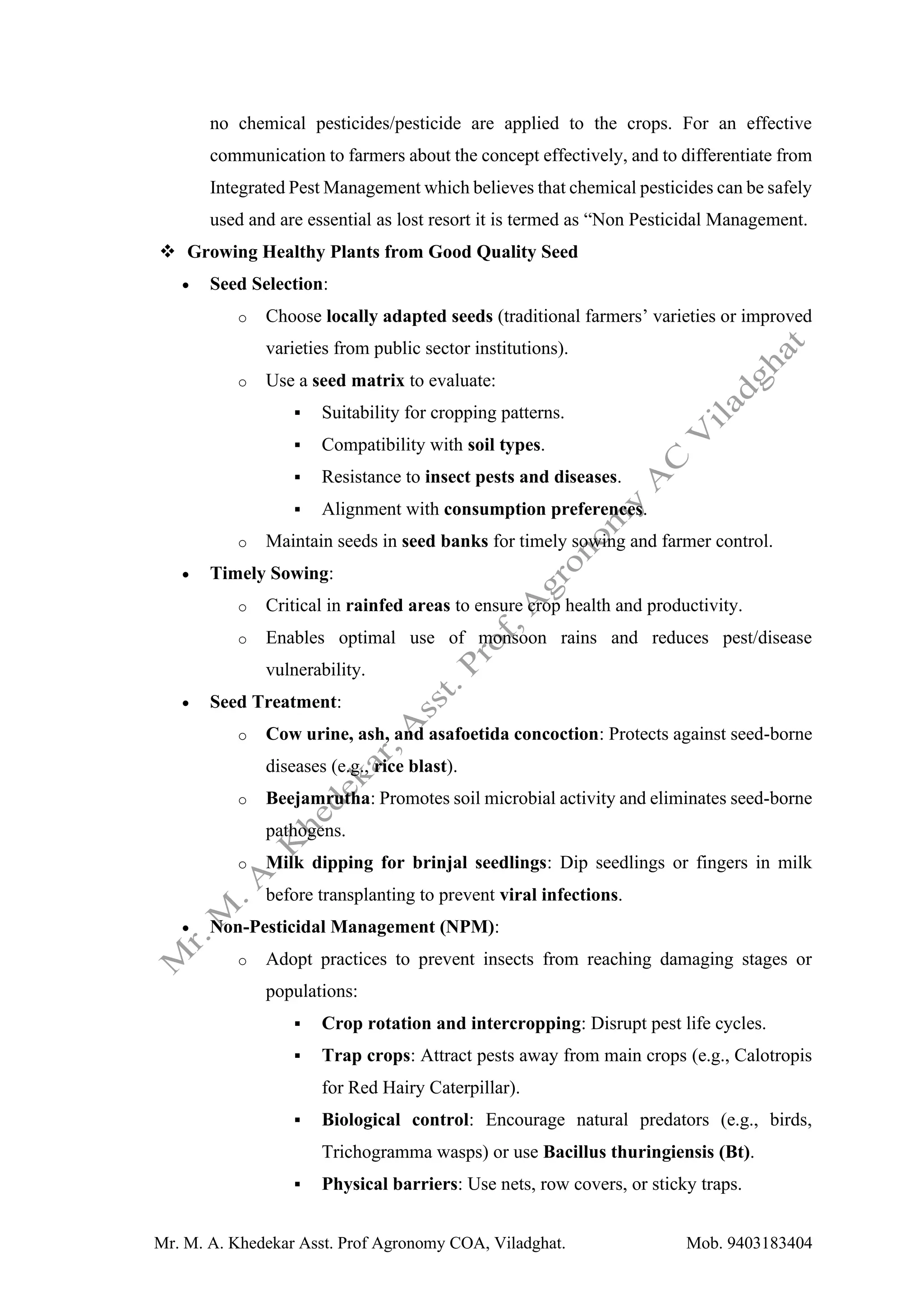 Mr. M. A. Khedekar Asst. Prof Agronomy COA, Viladghat. Mob. 9403183404
no chemical pesticides/pesticide are applied to the crops. For an effective
communication to farmers about the concept effectively, and to differentiate from
Integrated Pest Management which believes that chemical pesticides can be safely
used and are essential as lost resort it is termed as “Non Pesticidal Management.
❖ Growing Healthy Plants from Good Quality Seed
• Seed Selection:
o Choose locally adapted seeds (traditional farmers’ varieties or improved
varieties from public sector institutions).
o Use a seed matrix to evaluate:
▪ Suitability for cropping patterns.
▪ Compatibility with soil types.
▪ Resistance to insect pests and diseases.
▪ Alignment with consumption preferences.
o Maintain seeds in seed banks for timely sowing and farmer control.
• Timely Sowing:
o Critical in rainfed areas to ensure crop health and productivity.
o Enables optimal use of monsoon rains and reduces pest/disease
vulnerability.
• Seed Treatment:
o Cow urine, ash, and asafoetida concoction: Protects against seed-borne
diseases (e.g., rice blast).
o Beejamrutha: Promotes soil microbial activity and eliminates seed-borne
pathogens.
o Milk dipping for brinjal seedlings: Dip seedlings or fingers in milk
before transplanting to prevent viral infections.
• Non-Pesticidal Management (NPM):
o Adopt practices to prevent insects from reaching damaging stages or
populations:
▪ Crop rotation and intercropping: Disrupt pest life cycles.
▪ Trap crops: Attract pests away from main crops (e.g., Calotropis
for Red Hairy Caterpillar).
▪ Biological control: Encourage natural predators (e.g., birds,
Trichogramma wasps) or use Bacillus thuringiensis (Bt).
▪ Physical barriers: Use nets, row covers, or sticky traps.
 