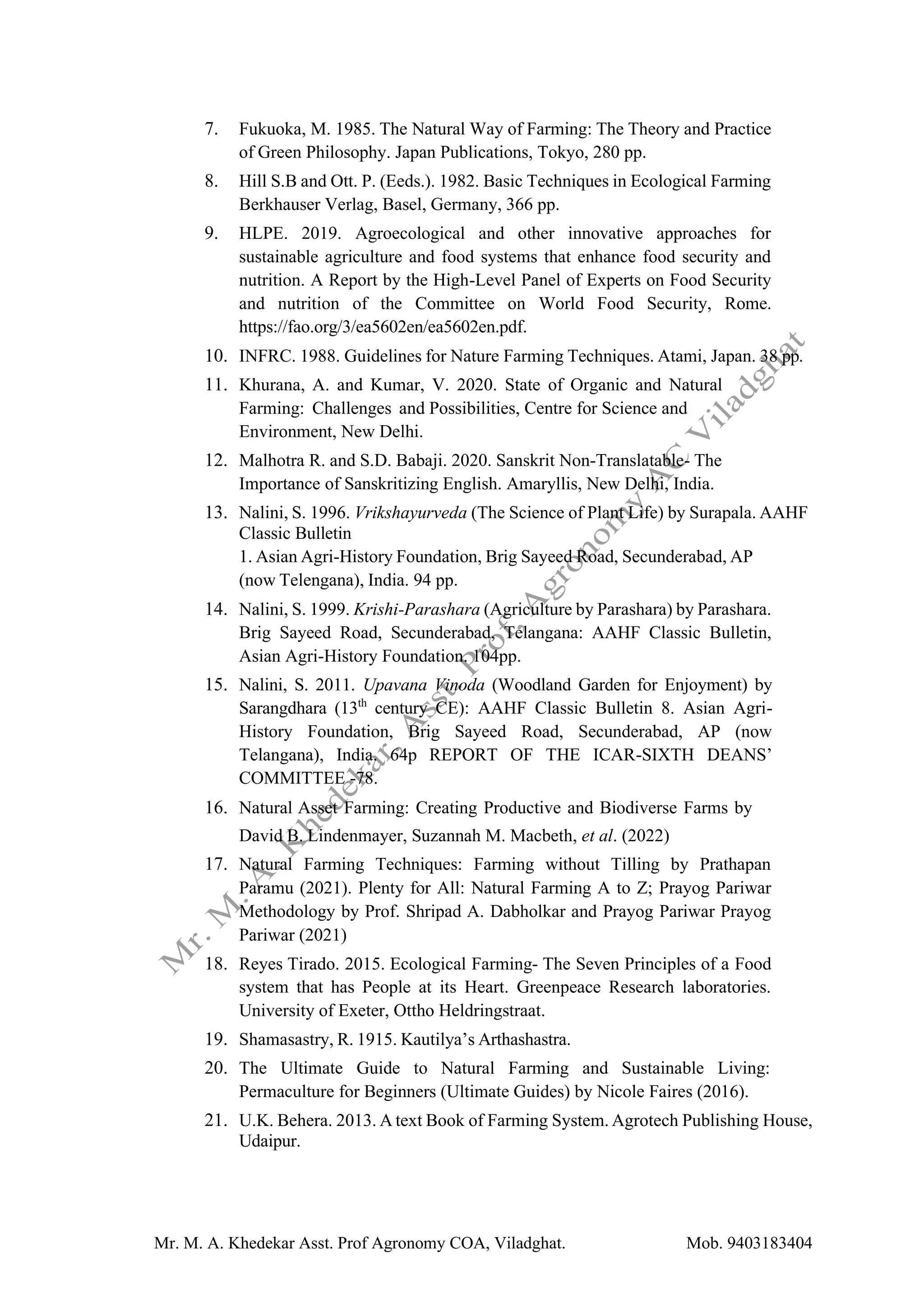 Mr. M. A. Khedekar Asst. Prof Agronomy COA, Viladghat. Mob. 9403183404
7. Fukuoka, M. 1985. The Natural Way of Farming: The Theory and Practice
of Green Philosophy. Japan Publications, Tokyo, 280 pp.
8. Hill S.B and Ott. P. (Eeds.). 1982. Basic Techniques in Ecological Farming
Berkhauser Verlag, Basel, Germany, 366 pp.
9. HLPE. 2019. Agroecological and other innovative approaches for
sustainable agriculture and food systems that enhance food security and
nutrition. A Report by the High-Level Panel of Experts on Food Security
and nutrition of the Committee on World Food Security, Rome.
https://fao.org/3/ea5602en/ea5602en.pdf.
10. INFRC. 1988. Guidelines for Nature Farming Techniques. Atami, Japan. 38 pp.
11. Khurana, A. and Kumar, V. 2020. State of Organic and Natural
Farming: Challenges and Possibilities, Centre for Science and
Environment, New Delhi.
12. Malhotra R. and S.D. Babaji. 2020. Sanskrit Non-Translatable- The
Importance of Sanskritizing English. Amaryllis, New Delhi, India.
13. Nalini, S. 1996. Vrikshayurveda (The Science of Plant Life) by Surapala. AAHF
Classic Bulletin
1. Asian Agri-History Foundation, Brig Sayeed Road, Secunderabad, AP
(now Telengana), India. 94 pp.
14. Nalini, S. 1999. Krishi-Parashara (Agriculture by Parashara) by Parashara.
Brig Sayeed Road, Secunderabad, Telangana: AAHF Classic Bulletin,
Asian Agri-History Foundation. 104pp.
15. Nalini, S. 2011. Upavana Vinoda (Woodland Garden for Enjoyment) by
Sarangdhara (13th
century CE): AAHF Classic Bulletin 8. Asian Agri-
History Foundation, Brig Sayeed Road, Secunderabad, AP (now
Telangana), India. 64p REPORT OF THE ICAR-SIXTH DEANS’
COMMITTEE -78.
16. Natural Asset Farming: Creating Productive and Biodiverse Farms by
David B. Lindenmayer, Suzannah M. Macbeth, et al. (2022)
17. Natural Farming Techniques: Farming without Tilling by Prathapan
Paramu (2021). Plenty for All: Natural Farming A to Z; Prayog Pariwar
Methodology by Prof. Shripad A. Dabholkar and Prayog Pariwar Prayog
Pariwar (2021)
18. Reyes Tirado. 2015. Ecological Farming- The Seven Principles of a Food
system that has People at its Heart. Greenpeace Research laboratories.
University of Exeter, Ottho Heldringstraat.
19. Shamasastry, R. 1915. Kautilya’s Arthashastra.
20. The Ultimate Guide to Natural Farming and Sustainable Living:
Permaculture for Beginners (Ultimate Guides) by Nicole Faires (2016).
21. U.K. Behera. 2013. A text Book of Farming System. Agrotech Publishing House,
Udaipur.
 