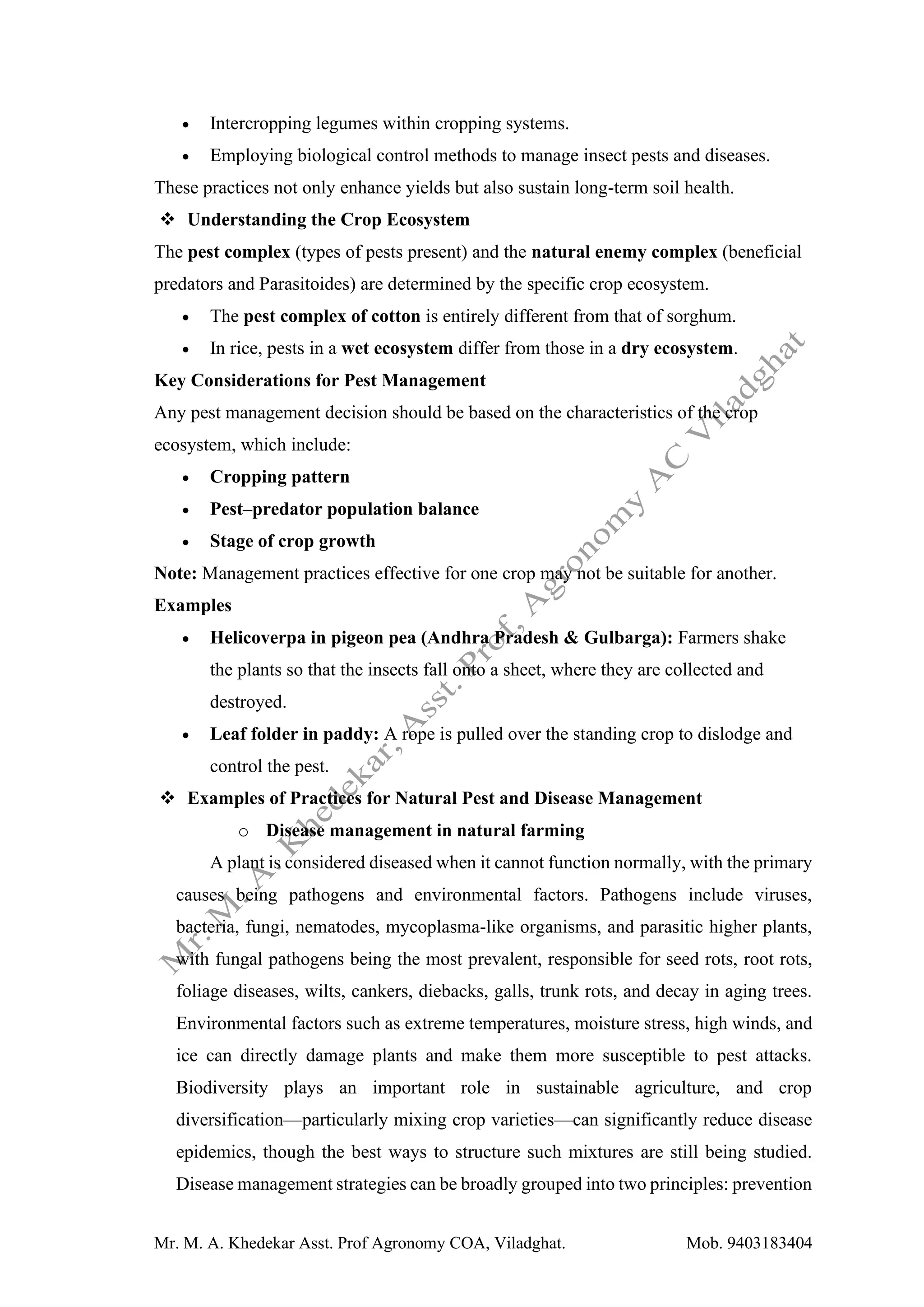 Mr. M. A. Khedekar Asst. Prof Agronomy COA, Viladghat. Mob. 9403183404
• Intercropping legumes within cropping systems.
• Employing biological control methods to manage insect pests and diseases.
These practices not only enhance yields but also sustain long-term soil health.
❖ Understanding the Crop Ecosystem
The pest complex (types of pests present) and the natural enemy complex (beneficial
predators and Parasitoides) are determined by the specific crop ecosystem.
• The pest complex of cotton is entirely different from that of sorghum.
• In rice, pests in a wet ecosystem differ from those in a dry ecosystem.
Key Considerations for Pest Management
Any pest management decision should be based on the characteristics of the crop
ecosystem, which include:
• Cropping pattern
• Pest–predator population balance
• Stage of crop growth
Note: Management practices effective for one crop may not be suitable for another.
Examples
• Helicoverpa in pigeon pea (Andhra Pradesh & Gulbarga): Farmers shake
the plants so that the insects fall onto a sheet, where they are collected and
destroyed.
• Leaf folder in paddy: A rope is pulled over the standing crop to dislodge and
control the pest.
❖ Examples of Practices for Natural Pest and Disease Management
o Disease management in natural farming
A plant is considered diseased when it cannot function normally, with the primary
causes being pathogens and environmental factors. Pathogens include viruses,
bacteria, fungi, nematodes, mycoplasma-like organisms, and parasitic higher plants,
with fungal pathogens being the most prevalent, responsible for seed rots, root rots,
foliage diseases, wilts, cankers, diebacks, galls, trunk rots, and decay in aging trees.
Environmental factors such as extreme temperatures, moisture stress, high winds, and
ice can directly damage plants and make them more susceptible to pest attacks.
Biodiversity plays an important role in sustainable agriculture, and crop
diversification—particularly mixing crop varieties—can significantly reduce disease
epidemics, though the best ways to structure such mixtures are still being studied.
Disease management strategies can be broadly grouped into two principles: prevention
 