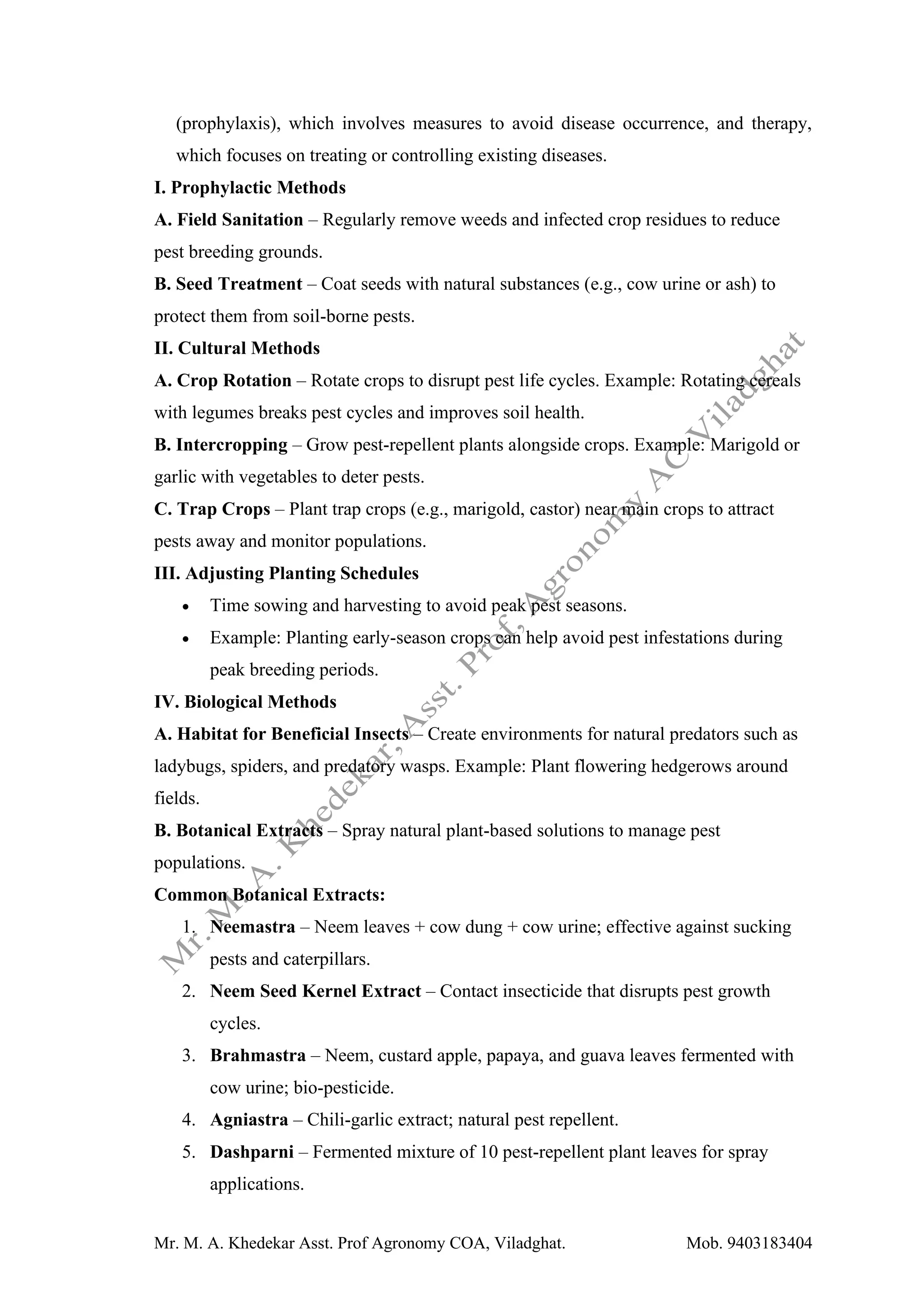 Mr. M. A. Khedekar Asst. Prof Agronomy COA, Viladghat. Mob. 9403183404
(prophylaxis), which involves measures to avoid disease occurrence, and therapy,
which focuses on treating or controlling existing diseases.
I. Prophylactic Methods
A. Field Sanitation – Regularly remove weeds and infected crop residues to reduce
pest breeding grounds.
B. Seed Treatment – Coat seeds with natural substances (e.g., cow urine or ash) to
protect them from soil-borne pests.
II. Cultural Methods
A. Crop Rotation – Rotate crops to disrupt pest life cycles. Example: Rotating cereals
with legumes breaks pest cycles and improves soil health.
B. Intercropping – Grow pest-repellent plants alongside crops. Example: Marigold or
garlic with vegetables to deter pests.
C. Trap Crops – Plant trap crops (e.g., marigold, castor) near main crops to attract
pests away and monitor populations.
III. Adjusting Planting Schedules
• Time sowing and harvesting to avoid peak pest seasons.
• Example: Planting early-season crops can help avoid pest infestations during
peak breeding periods.
IV. Biological Methods
A. Habitat for Beneficial Insects – Create environments for natural predators such as
ladybugs, spiders, and predatory wasps. Example: Plant flowering hedgerows around
fields.
B. Botanical Extracts – Spray natural plant-based solutions to manage pest
populations.
Common Botanical Extracts:
1. Neemastra – Neem leaves + cow dung + cow urine; effective against sucking
pests and caterpillars.
2. Neem Seed Kernel Extract – Contact insecticide that disrupts pest growth
cycles.
3. Brahmastra – Neem, custard apple, papaya, and guava leaves fermented with
cow urine; bio-pesticide.
4. Agniastra – Chili-garlic extract; natural pest repellent.
5. Dashparni – Fermented mixture of 10 pest-repellent plant leaves for spray
applications.
 