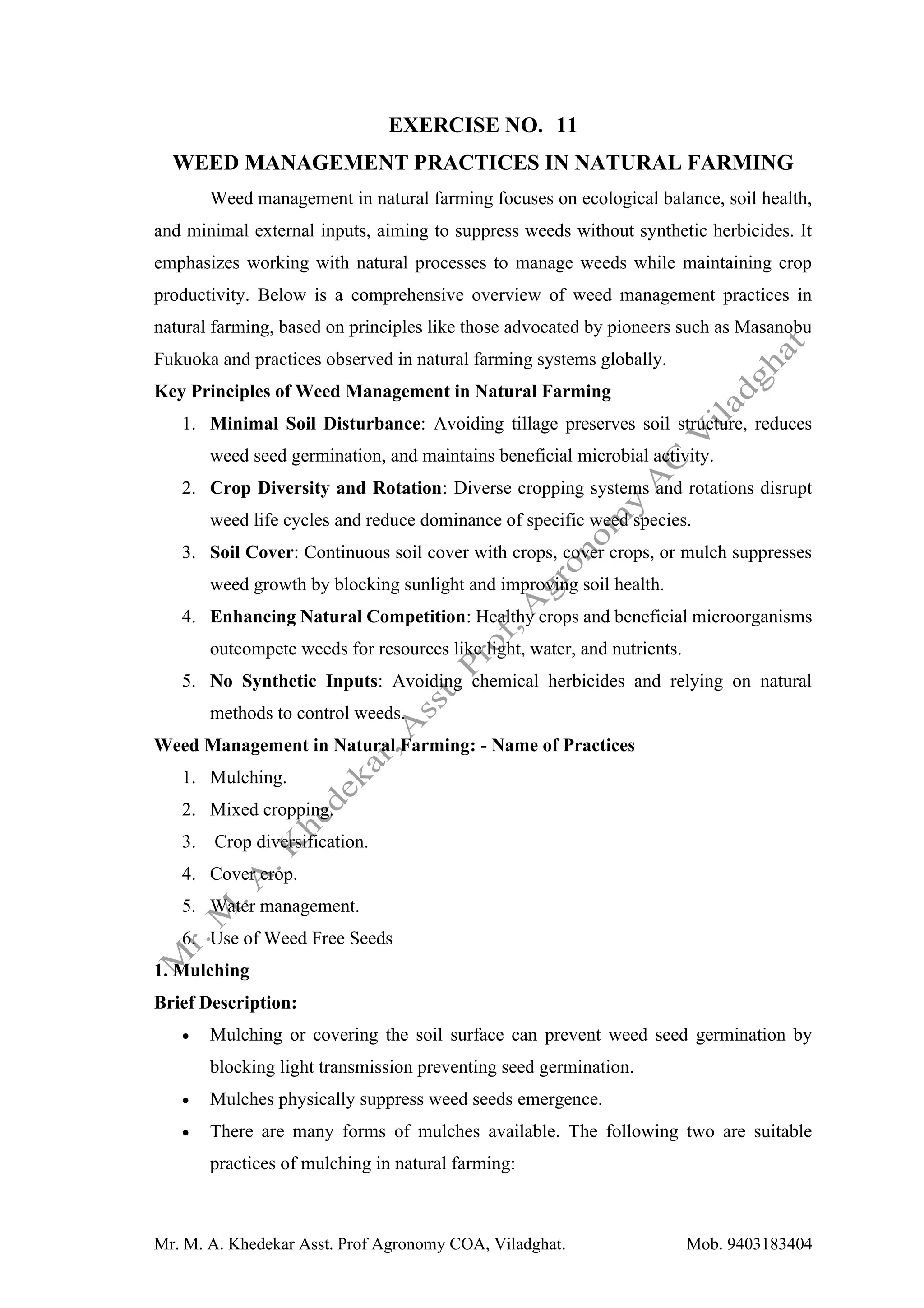 Mr. M. A. Khedekar Asst. Prof Agronomy COA, Viladghat. Mob. 9403183404
EXERCISE NO. 11
WEED MANAGEMENT PRACTICES IN NATURAL FARMING
Weed management in natural farming focuses on ecological balance, soil health,
and minimal external inputs, aiming to suppress weeds without synthetic herbicides. It
emphasizes working with natural processes to manage weeds while maintaining crop
productivity. Below is a comprehensive overview of weed management practices in
natural farming, based on principles like those advocated by pioneers such as Masanobu
Fukuoka and practices observed in natural farming systems globally.
Key Principles of Weed Management in Natural Farming
1. Minimal Soil Disturbance: Avoiding tillage preserves soil structure, reduces
weed seed germination, and maintains beneficial microbial activity.
2. Crop Diversity and Rotation: Diverse cropping systems and rotations disrupt
weed life cycles and reduce dominance of specific weed species.
3. Soil Cover: Continuous soil cover with crops, cover crops, or mulch suppresses
weed growth by blocking sunlight and improving soil health.
4. Enhancing Natural Competition: Healthy crops and beneficial microorganisms
outcompete weeds for resources like light, water, and nutrients.
5. No Synthetic Inputs: Avoiding chemical herbicides and relying on natural
methods to control weeds.
Weed Management in Natural Farming: - Name of Practices
1. Mulching.
2. Mixed cropping.
3. Crop diversification.
4. Cover crop.
5. Water management.
6. Use of Weed Free Seeds
1. Mulching
Brief Description:
• Mulching or covering the soil surface can prevent weed seed germination by
blocking light transmission preventing seed germination.
• Mulches physically suppress weed seeds emergence.
• There are many forms of mulches available. The following two are suitable
practices of mulching in natural farming:
 