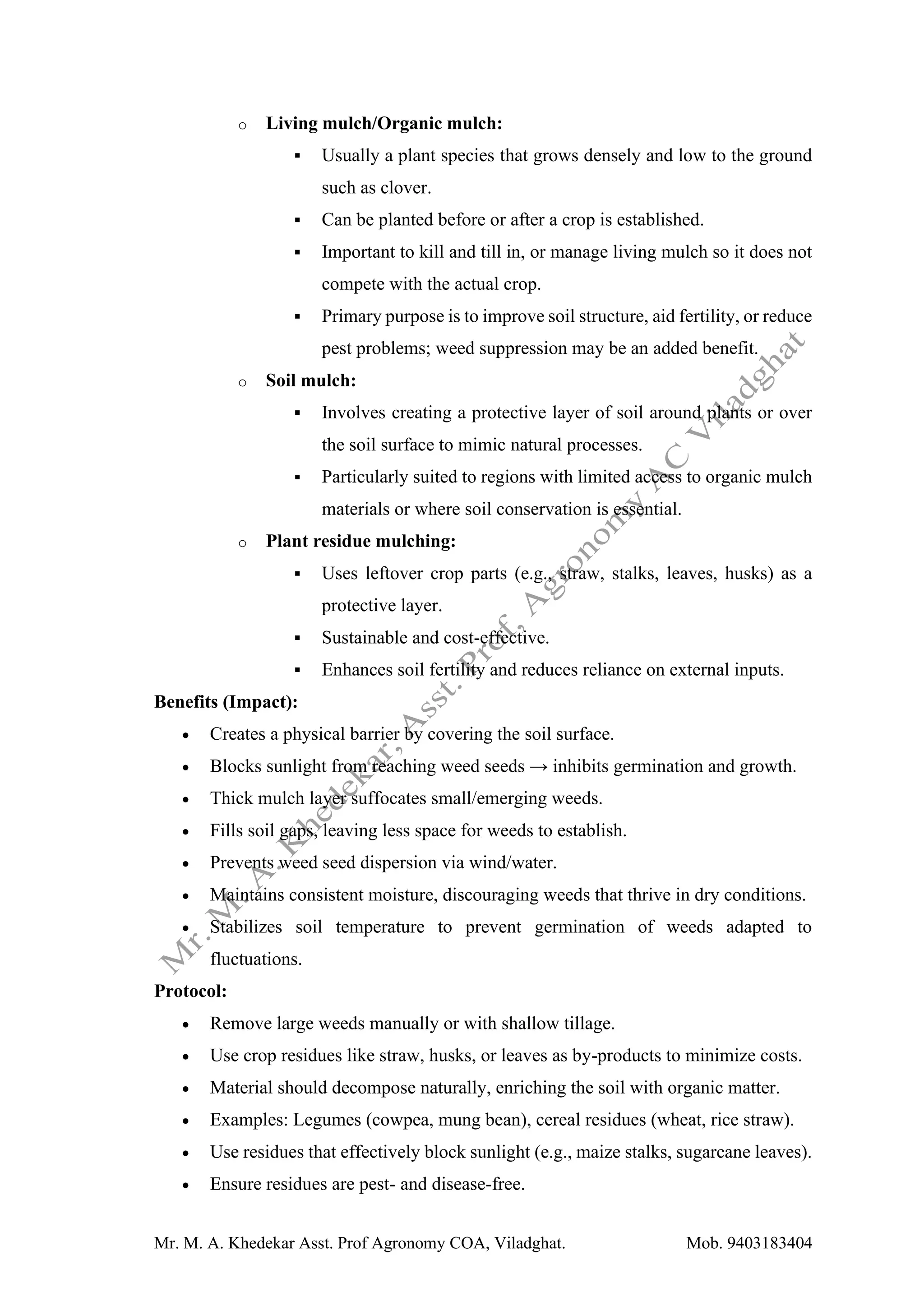 Mr. M. A. Khedekar Asst. Prof Agronomy COA, Viladghat. Mob. 9403183404
o Living mulch/Organic mulch:
▪ Usually a plant species that grows densely and low to the ground
such as clover.
▪ Can be planted before or after a crop is established.
▪ Important to kill and till in, or manage living mulch so it does not
compete with the actual crop.
▪ Primary purpose is to improve soil structure, aid fertility, or reduce
pest problems; weed suppression may be an added benefit.
o Soil mulch:
▪ Involves creating a protective layer of soil around plants or over
the soil surface to mimic natural processes.
▪ Particularly suited to regions with limited access to organic mulch
materials or where soil conservation is essential.
o Plant residue mulching:
▪ Uses leftover crop parts (e.g., straw, stalks, leaves, husks) as a
protective layer.
▪ Sustainable and cost-effective.
▪ Enhances soil fertility and reduces reliance on external inputs.
Benefits (Impact):
• Creates a physical barrier by covering the soil surface.
• Blocks sunlight from reaching weed seeds → inhibits germination and growth.
• Thick mulch layer suffocates small/emerging weeds.
• Fills soil gaps, leaving less space for weeds to establish.
• Prevents weed seed dispersion via wind/water.
• Maintains consistent moisture, discouraging weeds that thrive in dry conditions.
• Stabilizes soil temperature to prevent germination of weeds adapted to
fluctuations.
Protocol:
• Remove large weeds manually or with shallow tillage.
• Use crop residues like straw, husks, or leaves as by-products to minimize costs.
• Material should decompose naturally, enriching the soil with organic matter.
• Examples: Legumes (cowpea, mung bean), cereal residues (wheat, rice straw).
• Use residues that effectively block sunlight (e.g., maize stalks, sugarcane leaves).
• Ensure residues are pest- and disease-free.
 