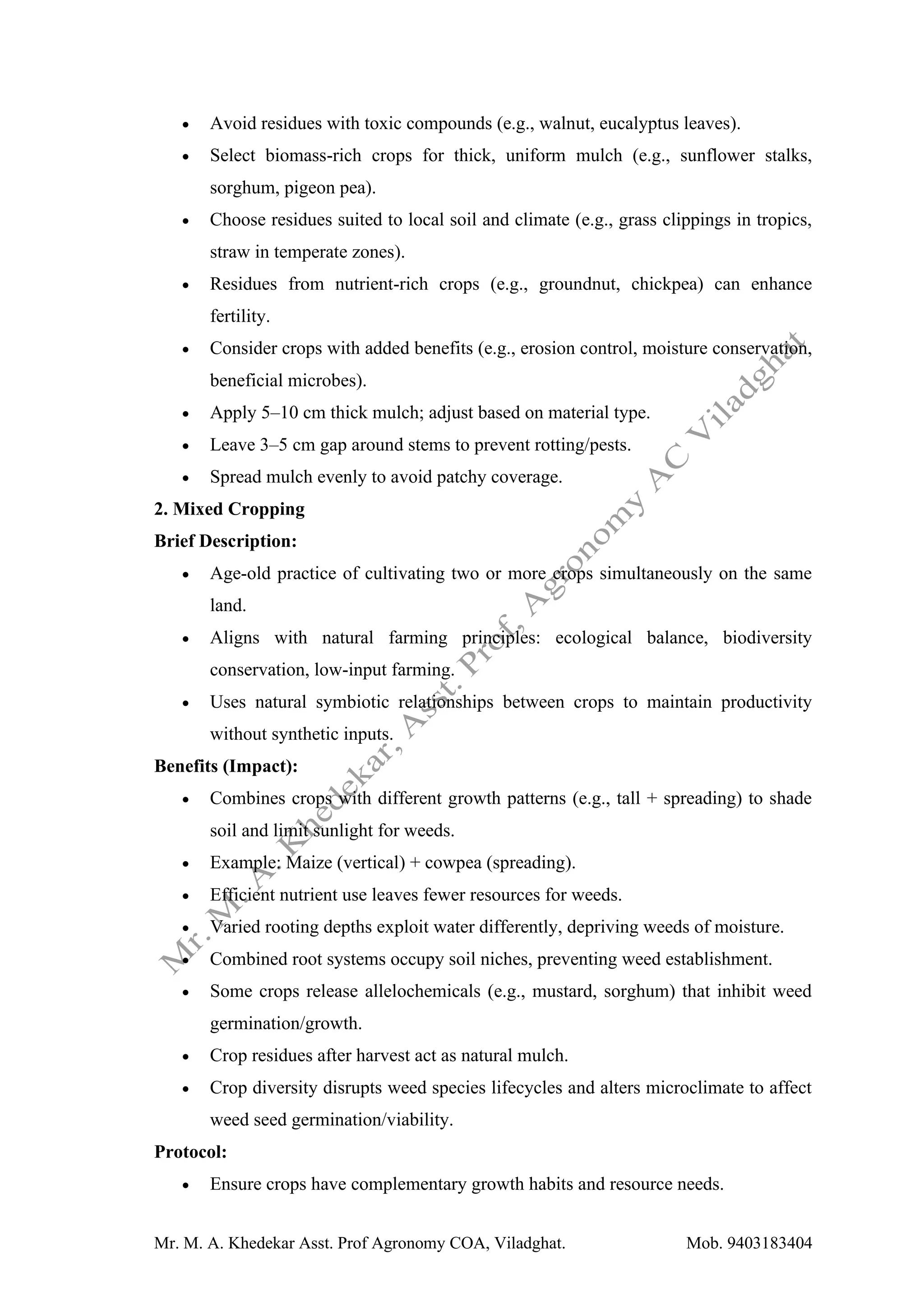 Mr. M. A. Khedekar Asst. Prof Agronomy COA, Viladghat. Mob. 9403183404
• Avoid residues with toxic compounds (e.g., walnut, eucalyptus leaves).
• Select biomass-rich crops for thick, uniform mulch (e.g., sunflower stalks,
sorghum, pigeon pea).
• Choose residues suited to local soil and climate (e.g., grass clippings in tropics,
straw in temperate zones).
• Residues from nutrient-rich crops (e.g., groundnut, chickpea) can enhance
fertility.
• Consider crops with added benefits (e.g., erosion control, moisture conservation,
beneficial microbes).
• Apply 5–10 cm thick mulch; adjust based on material type.
• Leave 3–5 cm gap around stems to prevent rotting/pests.
• Spread mulch evenly to avoid patchy coverage.
2. Mixed Cropping
Brief Description:
• Age-old practice of cultivating two or more crops simultaneously on the same
land.
• Aligns with natural farming principles: ecological balance, biodiversity
conservation, low-input farming.
• Uses natural symbiotic relationships between crops to maintain productivity
without synthetic inputs.
Benefits (Impact):
• Combines crops with different growth patterns (e.g., tall + spreading) to shade
soil and limit sunlight for weeds.
• Example: Maize (vertical) + cowpea (spreading).
• Efficient nutrient use leaves fewer resources for weeds.
• Varied rooting depths exploit water differently, depriving weeds of moisture.
• Combined root systems occupy soil niches, preventing weed establishment.
• Some crops release allelochemicals (e.g., mustard, sorghum) that inhibit weed
germination/growth.
• Crop residues after harvest act as natural mulch.
• Crop diversity disrupts weed species lifecycles and alters microclimate to affect
weed seed germination/viability.
Protocol:
• Ensure crops have complementary growth habits and resource needs.
 