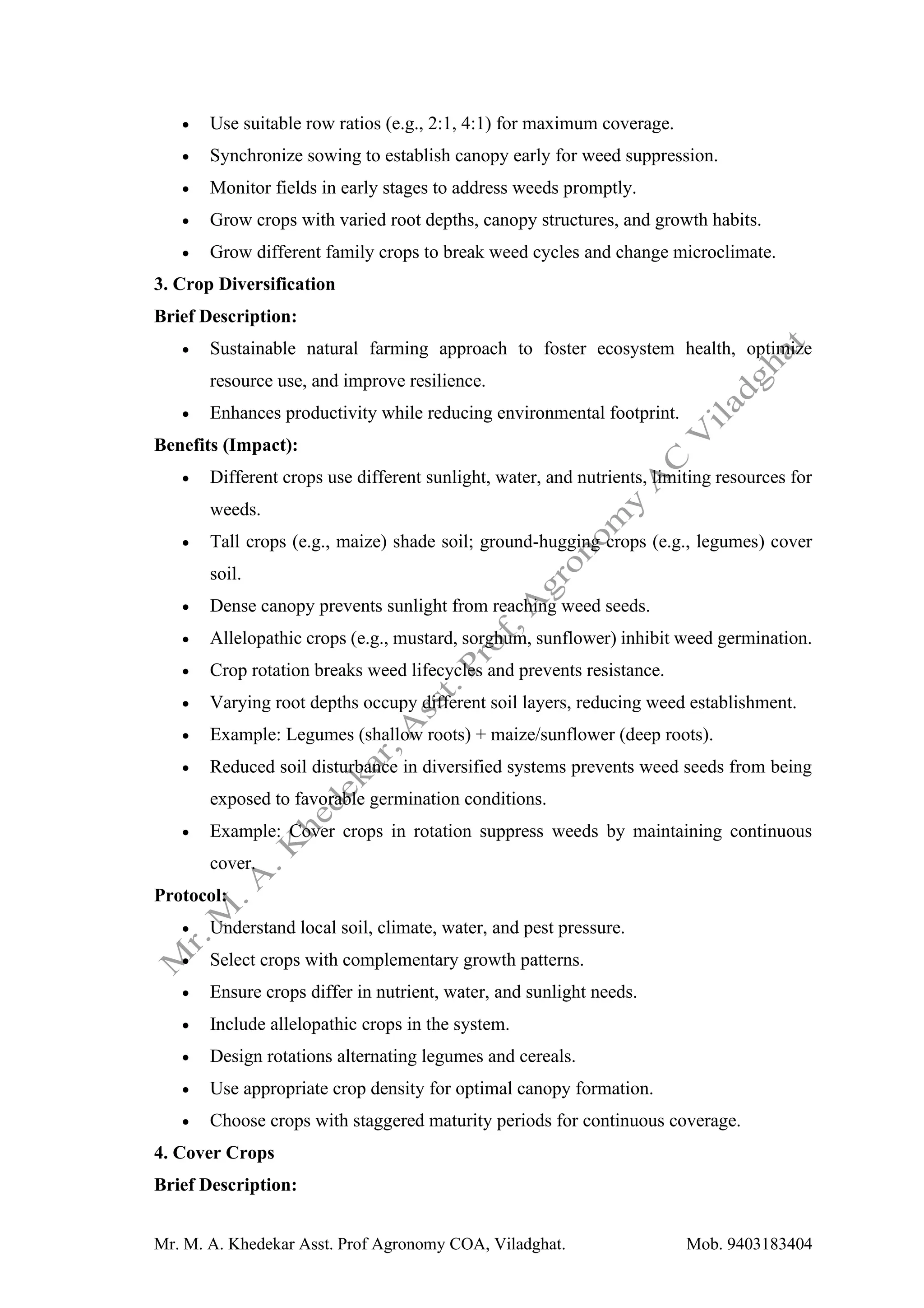 Mr. M. A. Khedekar Asst. Prof Agronomy COA, Viladghat. Mob. 9403183404
• Use suitable row ratios (e.g., 2:1, 4:1) for maximum coverage.
• Synchronize sowing to establish canopy early for weed suppression.
• Monitor fields in early stages to address weeds promptly.
• Grow crops with varied root depths, canopy structures, and growth habits.
• Grow different family crops to break weed cycles and change microclimate.
3. Crop Diversification
Brief Description:
• Sustainable natural farming approach to foster ecosystem health, optimize
resource use, and improve resilience.
• Enhances productivity while reducing environmental footprint.
Benefits (Impact):
• Different crops use different sunlight, water, and nutrients, limiting resources for
weeds.
• Tall crops (e.g., maize) shade soil; ground-hugging crops (e.g., legumes) cover
soil.
• Dense canopy prevents sunlight from reaching weed seeds.
• Allelopathic crops (e.g., mustard, sorghum, sunflower) inhibit weed germination.
• Crop rotation breaks weed lifecycles and prevents resistance.
• Varying root depths occupy different soil layers, reducing weed establishment.
• Example: Legumes (shallow roots) + maize/sunflower (deep roots).
• Reduced soil disturbance in diversified systems prevents weed seeds from being
exposed to favorable germination conditions.
• Example: Cover crops in rotation suppress weeds by maintaining continuous
cover.
Protocol:
• Understand local soil, climate, water, and pest pressure.
• Select crops with complementary growth patterns.
• Ensure crops differ in nutrient, water, and sunlight needs.
• Include allelopathic crops in the system.
• Design rotations alternating legumes and cereals.
• Use appropriate crop density for optimal canopy formation.
• Choose crops with staggered maturity periods for continuous coverage.
4. Cover Crops
Brief Description:
 