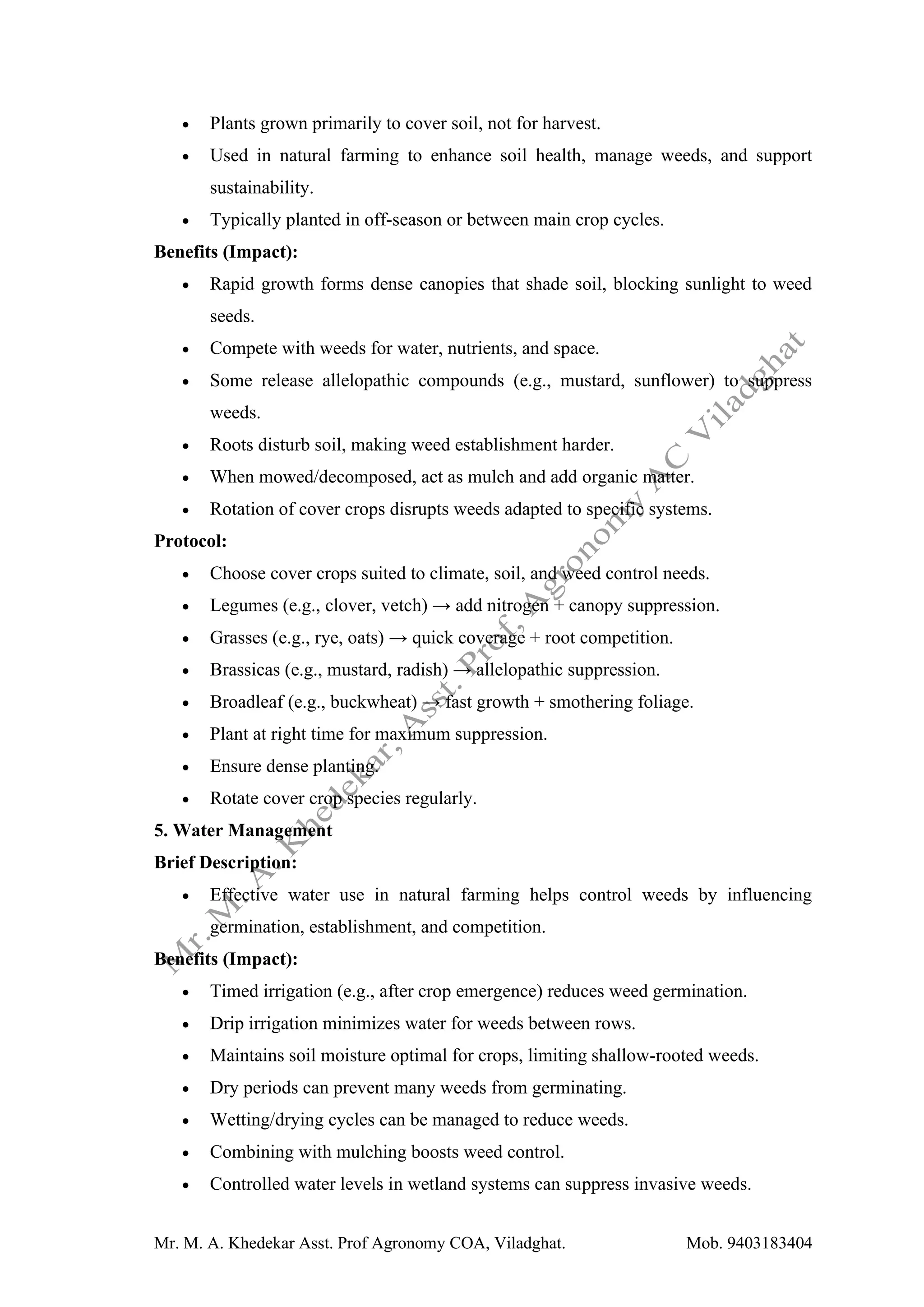 Mr. M. A. Khedekar Asst. Prof Agronomy COA, Viladghat. Mob. 9403183404
• Plants grown primarily to cover soil, not for harvest.
• Used in natural farming to enhance soil health, manage weeds, and support
sustainability.
• Typically planted in off-season or between main crop cycles.
Benefits (Impact):
• Rapid growth forms dense canopies that shade soil, blocking sunlight to weed
seeds.
• Compete with weeds for water, nutrients, and space.
• Some release allelopathic compounds (e.g., mustard, sunflower) to suppress
weeds.
• Roots disturb soil, making weed establishment harder.
• When mowed/decomposed, act as mulch and add organic matter.
• Rotation of cover crops disrupts weeds adapted to specific systems.
Protocol:
• Choose cover crops suited to climate, soil, and weed control needs.
• Legumes (e.g., clover, vetch) → add nitrogen + canopy suppression.
• Grasses (e.g., rye, oats) → quick coverage + root competition.
• Brassicas (e.g., mustard, radish) → allelopathic suppression.
• Broadleaf (e.g., buckwheat) → fast growth + smothering foliage.
• Plant at right time for maximum suppression.
• Ensure dense planting.
• Rotate cover crop species regularly.
5. Water Management
Brief Description:
• Effective water use in natural farming helps control weeds by influencing
germination, establishment, and competition.
Benefits (Impact):
• Timed irrigation (e.g., after crop emergence) reduces weed germination.
• Drip irrigation minimizes water for weeds between rows.
• Maintains soil moisture optimal for crops, limiting shallow-rooted weeds.
• Dry periods can prevent many weeds from germinating.
• Wetting/drying cycles can be managed to reduce weeds.
• Combining with mulching boosts weed control.
• Controlled water levels in wetland systems can suppress invasive weeds.
 