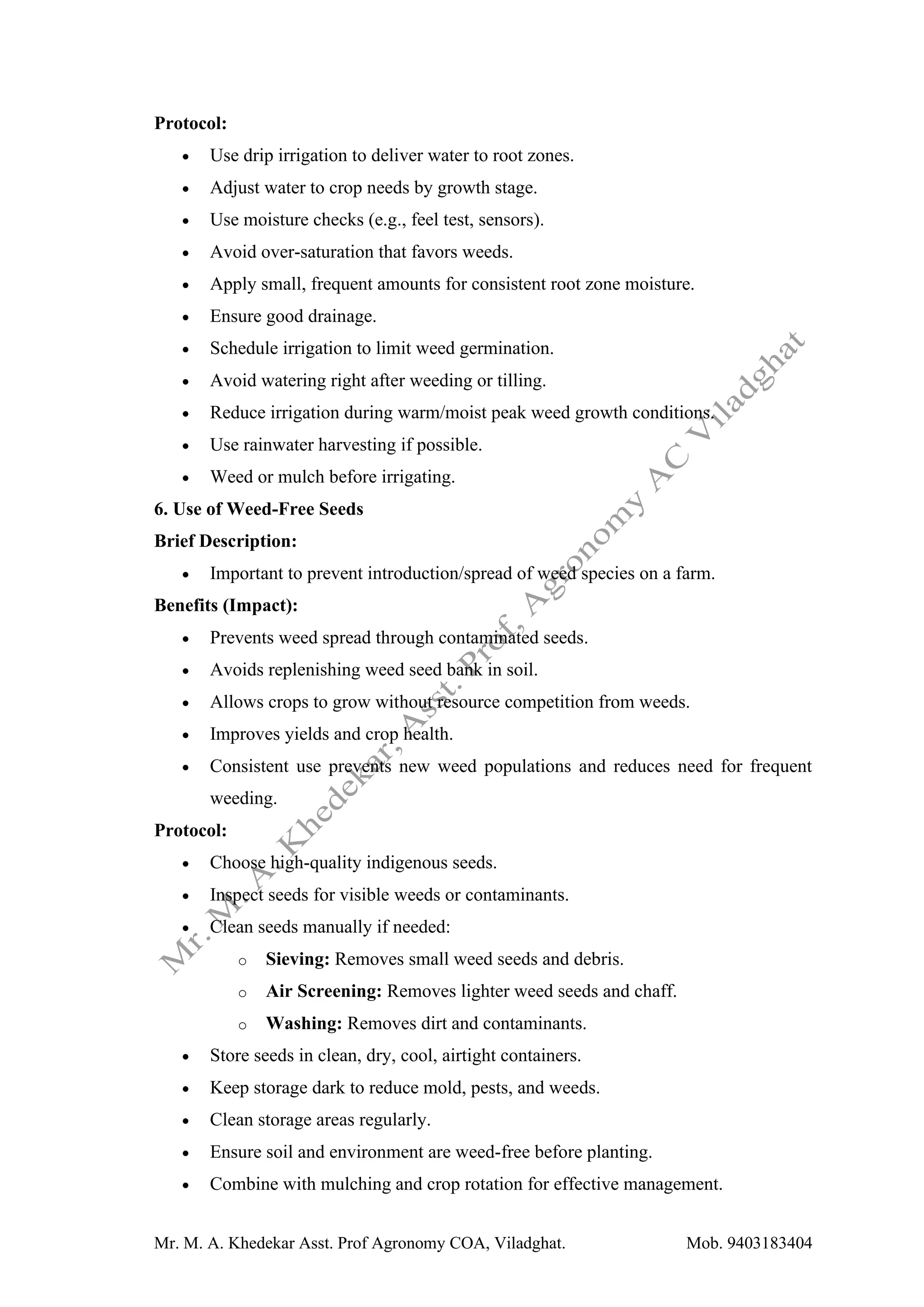 Mr. M. A. Khedekar Asst. Prof Agronomy COA, Viladghat. Mob. 9403183404
Protocol:
• Use drip irrigation to deliver water to root zones.
• Adjust water to crop needs by growth stage.
• Use moisture checks (e.g., feel test, sensors).
• Avoid over-saturation that favors weeds.
• Apply small, frequent amounts for consistent root zone moisture.
• Ensure good drainage.
• Schedule irrigation to limit weed germination.
• Avoid watering right after weeding or tilling.
• Reduce irrigation during warm/moist peak weed growth conditions.
• Use rainwater harvesting if possible.
• Weed or mulch before irrigating.
6. Use of Weed-Free Seeds
Brief Description:
• Important to prevent introduction/spread of weed species on a farm.
Benefits (Impact):
• Prevents weed spread through contaminated seeds.
• Avoids replenishing weed seed bank in soil.
• Allows crops to grow without resource competition from weeds.
• Improves yields and crop health.
• Consistent use prevents new weed populations and reduces need for frequent
weeding.
Protocol:
• Choose high-quality indigenous seeds.
• Inspect seeds for visible weeds or contaminants.
• Clean seeds manually if needed:
o Sieving: Removes small weed seeds and debris.
o Air Screening: Removes lighter weed seeds and chaff.
o Washing: Removes dirt and contaminants.
• Store seeds in clean, dry, cool, airtight containers.
• Keep storage dark to reduce mold, pests, and weeds.
• Clean storage areas regularly.
• Ensure soil and environment are weed-free before planting.
• Combine with mulching and crop rotation for effective management.
 