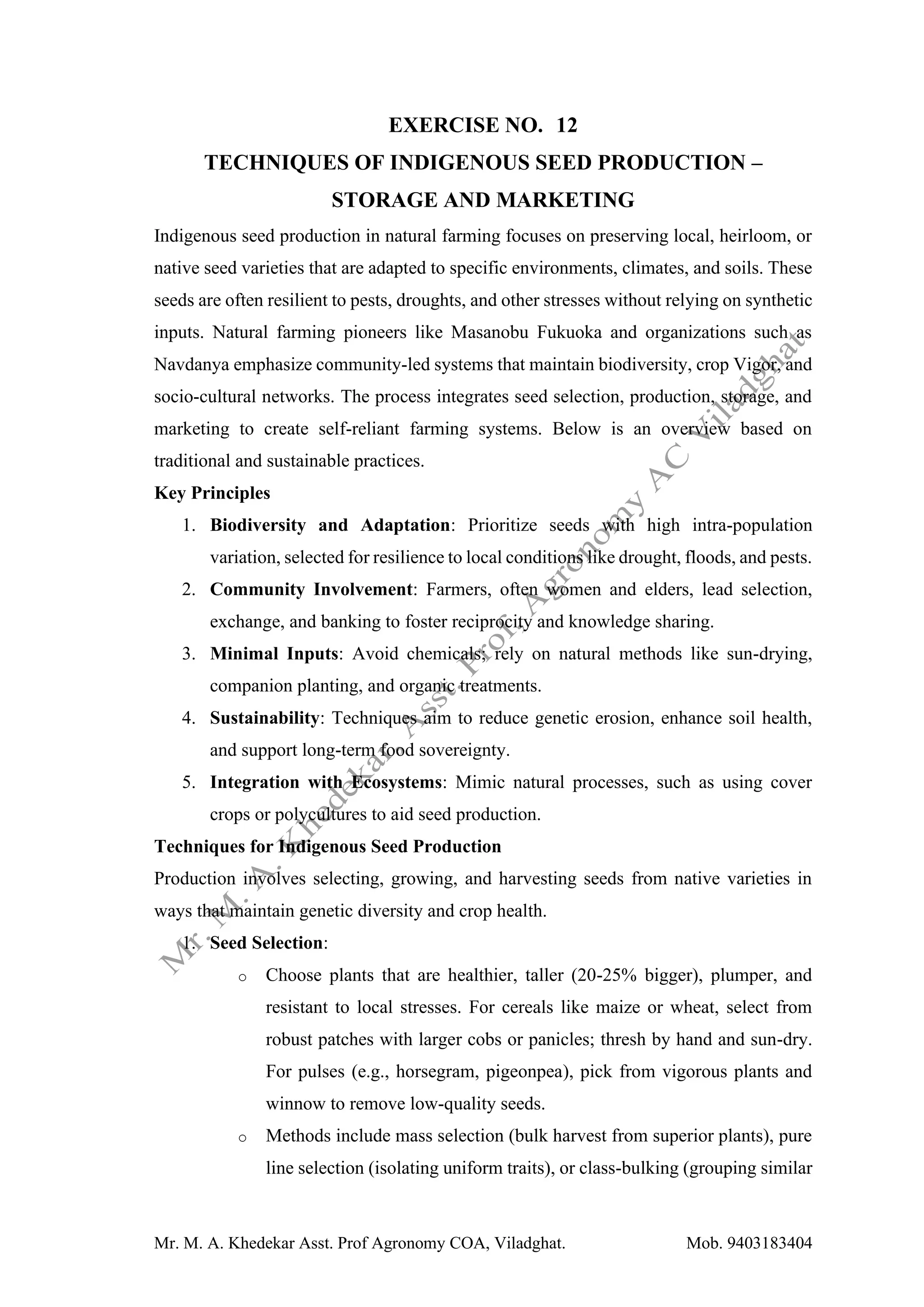 Mr. M. A. Khedekar Asst. Prof Agronomy COA, Viladghat. Mob. 9403183404
EXERCISE NO. 12
TECHNIQUES OF INDIGENOUS SEED PRODUCTION –
STORAGE AND MARKETING
Indigenous seed production in natural farming focuses on preserving local, heirloom, or
native seed varieties that are adapted to specific environments, climates, and soils. These
seeds are often resilient to pests, droughts, and other stresses without relying on synthetic
inputs. Natural farming pioneers like Masanobu Fukuoka and organizations such as
Navdanya emphasize community-led systems that maintain biodiversity, crop Vigor, and
socio-cultural networks. The process integrates seed selection, production, storage, and
marketing to create self-reliant farming systems. Below is an overview based on
traditional and sustainable practices.
Key Principles
1. Biodiversity and Adaptation: Prioritize seeds with high intra-population
variation, selected for resilience to local conditions like drought, floods, and pests.
2. Community Involvement: Farmers, often women and elders, lead selection,
exchange, and banking to foster reciprocity and knowledge sharing.
3. Minimal Inputs: Avoid chemicals; rely on natural methods like sun-drying,
companion planting, and organic treatments.
4. Sustainability: Techniques aim to reduce genetic erosion, enhance soil health,
and support long-term food sovereignty.
5. Integration with Ecosystems: Mimic natural processes, such as using cover
crops or polycultures to aid seed production.
Techniques for Indigenous Seed Production
Production involves selecting, growing, and harvesting seeds from native varieties in
ways that maintain genetic diversity and crop health.
1. Seed Selection:
o Choose plants that are healthier, taller (20-25% bigger), plumper, and
resistant to local stresses. For cereals like maize or wheat, select from
robust patches with larger cobs or panicles; thresh by hand and sun-dry.
For pulses (e.g., horsegram, pigeonpea), pick from vigorous plants and
winnow to remove low-quality seeds.
o Methods include mass selection (bulk harvest from superior plants), pure
line selection (isolating uniform traits), or class-bulking (grouping similar
 