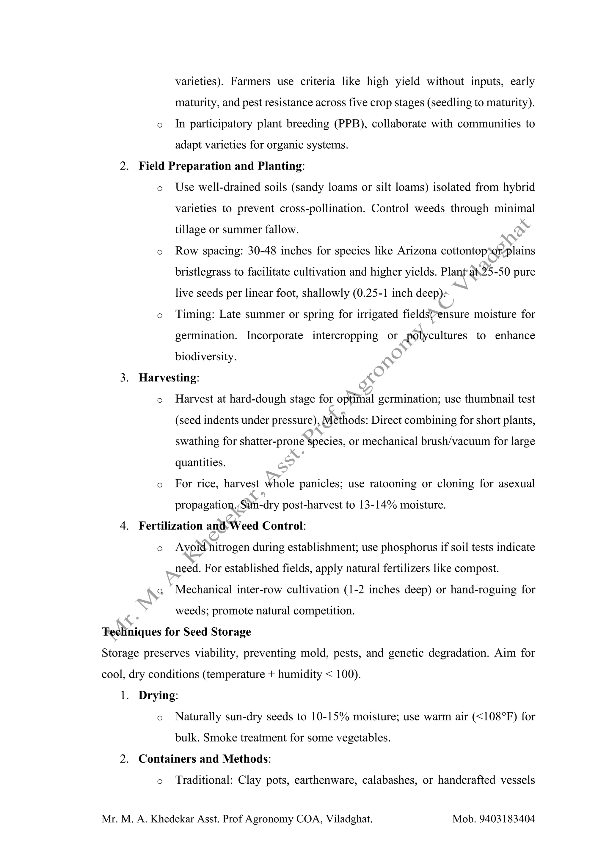 Mr. M. A. Khedekar Asst. Prof Agronomy COA, Viladghat. Mob. 9403183404
varieties). Farmers use criteria like high yield without inputs, early
maturity, and pest resistance across five crop stages (seedling to maturity).
o In participatory plant breeding (PPB), collaborate with communities to
adapt varieties for organic systems.
2. Field Preparation and Planting:
o Use well-drained soils (sandy loams or silt loams) isolated from hybrid
varieties to prevent cross-pollination. Control weeds through minimal
tillage or summer fallow.
o Row spacing: 30-48 inches for species like Arizona cottontop or plains
bristlegrass to facilitate cultivation and higher yields. Plant at 25-50 pure
live seeds per linear foot, shallowly (0.25-1 inch deep).
o Timing: Late summer or spring for irrigated fields; ensure moisture for
germination. Incorporate intercropping or polycultures to enhance
biodiversity.
3. Harvesting:
o Harvest at hard-dough stage for optimal germination; use thumbnail test
(seed indents under pressure). Methods: Direct combining for short plants,
swathing for shatter-prone species, or mechanical brush/vacuum for large
quantities.
o For rice, harvest whole panicles; use ratooning or cloning for asexual
propagation. Sun-dry post-harvest to 13-14% moisture.
4. Fertilization and Weed Control:
o Avoid nitrogen during establishment; use phosphorus if soil tests indicate
need. For established fields, apply natural fertilizers like compost.
o Mechanical inter-row cultivation (1-2 inches deep) or hand-roguing for
weeds; promote natural competition.
Techniques for Seed Storage
Storage preserves viability, preventing mold, pests, and genetic degradation. Aim for
cool, dry conditions (temperature + humidity < 100).
1. Drying:
o Naturally sun-dry seeds to 10-15% moisture; use warm air (<108°F) for
bulk. Smoke treatment for some vegetables.
2. Containers and Methods:
o Traditional: Clay pots, earthenware, calabashes, or handcrafted vessels
 