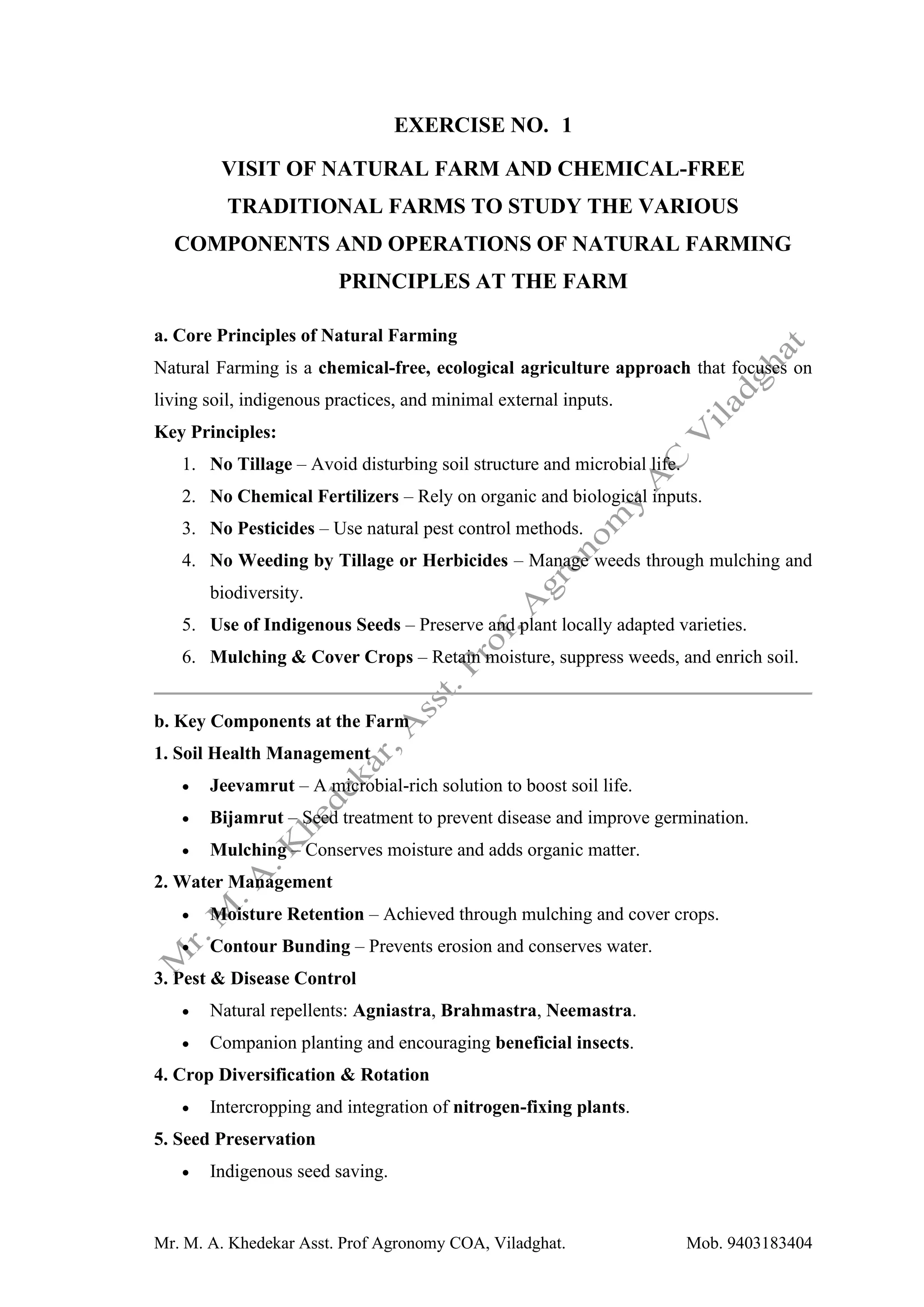 Mr. M. A. Khedekar Asst. Prof Agronomy COA, Viladghat. Mob. 9403183404
EXERCISE NO. 1
VISIT OF NATURAL FARM AND CHEMICAL-FREE
TRADITIONAL FARMS TO STUDY THE VARIOUS
COMPONENTS AND OPERATIONS OF NATURAL FARMING
PRINCIPLES AT THE FARM
a. Core Principles of Natural Farming
Natural Farming is a chemical-free, ecological agriculture approach that focuses on
living soil, indigenous practices, and minimal external inputs.
Key Principles:
1. No Tillage – Avoid disturbing soil structure and microbial life.
2. No Chemical Fertilizers – Rely on organic and biological inputs.
3. No Pesticides – Use natural pest control methods.
4. No Weeding by Tillage or Herbicides – Manage weeds through mulching and
biodiversity.
5. Use of Indigenous Seeds – Preserve and plant locally adapted varieties.
6. Mulching & Cover Crops – Retain moisture, suppress weeds, and enrich soil.
b. Key Components at the Farm
1. Soil Health Management
• Jeevamrut – A microbial-rich solution to boost soil life.
• Bijamrut – Seed treatment to prevent disease and improve germination.
• Mulching – Conserves moisture and adds organic matter.
2. Water Management
• Moisture Retention – Achieved through mulching and cover crops.
• Contour Bunding – Prevents erosion and conserves water.
3. Pest & Disease Control
• Natural repellents: Agniastra, Brahmastra, Neemastra.
• Companion planting and encouraging beneficial insects.
4. Crop Diversification & Rotation
• Intercropping and integration of nitrogen-fixing plants.
5. Seed Preservation
• Indigenous seed saving.
 