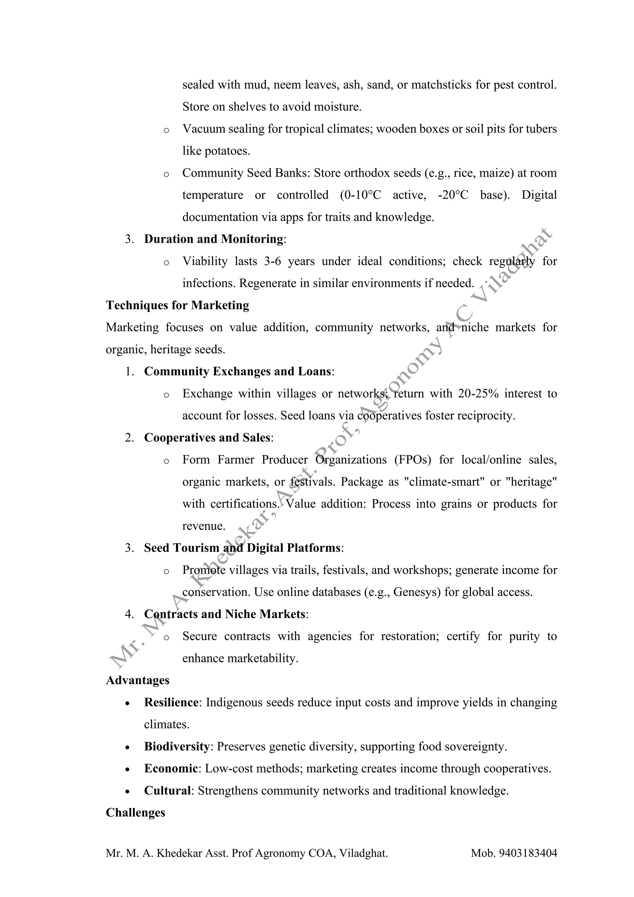 Mr. M. A. Khedekar Asst. Prof Agronomy COA, Viladghat. Mob. 9403183404
sealed with mud, neem leaves, ash, sand, or matchsticks for pest control.
Store on shelves to avoid moisture.
o Vacuum sealing for tropical climates; wooden boxes or soil pits for tubers
like potatoes.
o Community Seed Banks: Store orthodox seeds (e.g., rice, maize) at room
temperature or controlled (0-10°C active, -20°C base). Digital
documentation via apps for traits and knowledge.
3. Duration and Monitoring:
o Viability lasts 3-6 years under ideal conditions; check regularly for
infections. Regenerate in similar environments if needed.
Techniques for Marketing
Marketing focuses on value addition, community networks, and niche markets for
organic, heritage seeds.
1. Community Exchanges and Loans:
o Exchange within villages or networks; return with 20-25% interest to
account for losses. Seed loans via cooperatives foster reciprocity.
2. Cooperatives and Sales:
o Form Farmer Producer Organizations (FPOs) for local/online sales,
organic markets, or festivals. Package as "climate-smart" or "heritage"
with certifications. Value addition: Process into grains or products for
revenue.
3. Seed Tourism and Digital Platforms:
o Promote villages via trails, festivals, and workshops; generate income for
conservation. Use online databases (e.g., Genesys) for global access.
4. Contracts and Niche Markets:
o Secure contracts with agencies for restoration; certify for purity to
enhance marketability.
Advantages
• Resilience: Indigenous seeds reduce input costs and improve yields in changing
climates.
• Biodiversity: Preserves genetic diversity, supporting food sovereignty.
• Economic: Low-cost methods; marketing creates income through cooperatives.
• Cultural: Strengthens community networks and traditional knowledge.
Challenges
 