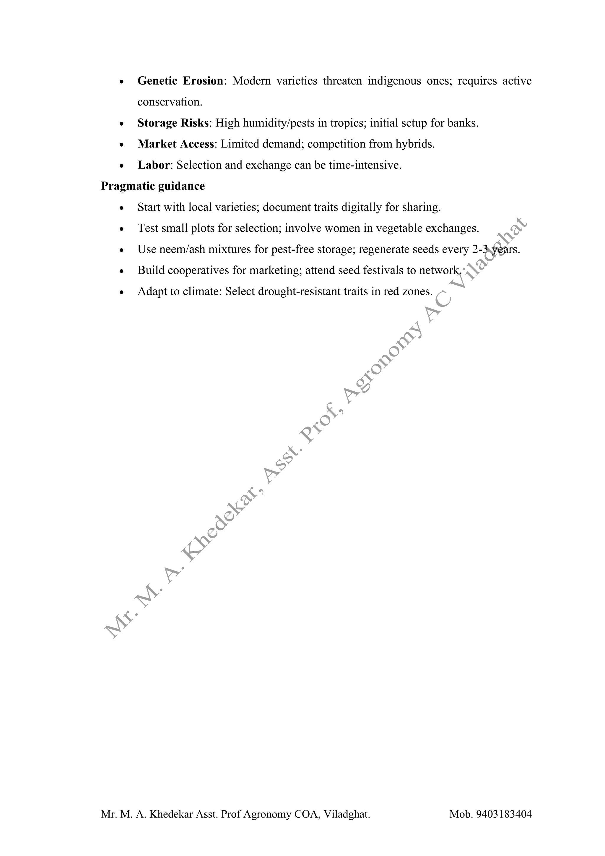 Mr. M. A. Khedekar Asst. Prof Agronomy COA, Viladghat. Mob. 9403183404
• Genetic Erosion: Modern varieties threaten indigenous ones; requires active
conservation.
• Storage Risks: High humidity/pests in tropics; initial setup for banks.
• Market Access: Limited demand; competition from hybrids.
• Labor: Selection and exchange can be time-intensive.
Pragmatic guidance
• Start with local varieties; document traits digitally for sharing.
• Test small plots for selection; involve women in vegetable exchanges.
• Use neem/ash mixtures for pest-free storage; regenerate seeds every 2-3 years.
• Build cooperatives for marketing; attend seed festivals to network.
• Adapt to climate: Select drought-resistant traits in red zones.
 