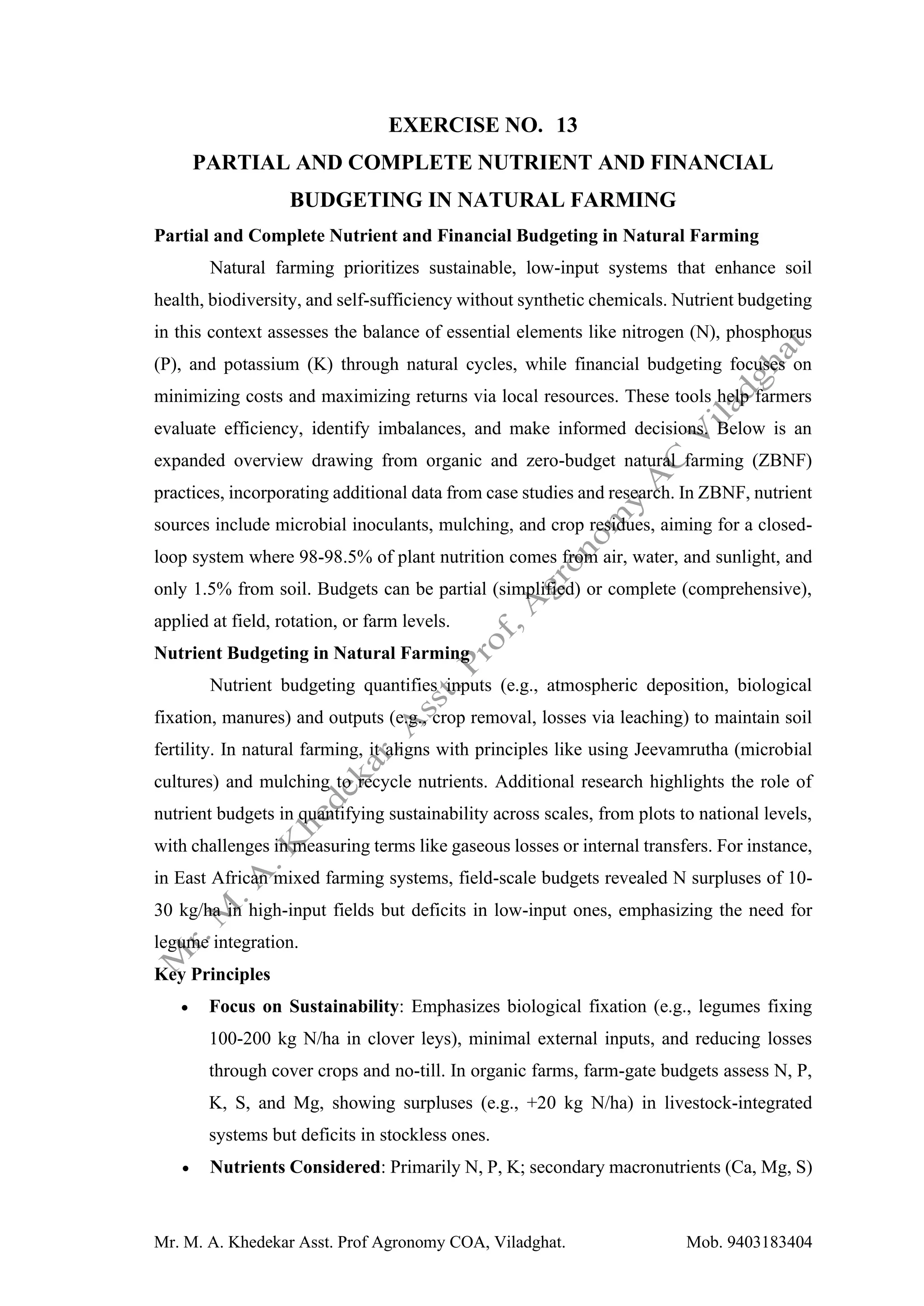 Mr. M. A. Khedekar Asst. Prof Agronomy COA, Viladghat. Mob. 9403183404
EXERCISE NO. 13
PARTIAL AND COMPLETE NUTRIENT AND FINANCIAL
BUDGETING IN NATURAL FARMING
Partial and Complete Nutrient and Financial Budgeting in Natural Farming
Natural farming prioritizes sustainable, low-input systems that enhance soil
health, biodiversity, and self-sufficiency without synthetic chemicals. Nutrient budgeting
in this context assesses the balance of essential elements like nitrogen (N), phosphorus
(P), and potassium (K) through natural cycles, while financial budgeting focuses on
minimizing costs and maximizing returns via local resources. These tools help farmers
evaluate efficiency, identify imbalances, and make informed decisions. Below is an
expanded overview drawing from organic and zero-budget natural farming (ZBNF)
practices, incorporating additional data from case studies and research. In ZBNF, nutrient
sources include microbial inoculants, mulching, and crop residues, aiming for a closed-
loop system where 98-98.5% of plant nutrition comes from air, water, and sunlight, and
only 1.5% from soil. Budgets can be partial (simplified) or complete (comprehensive),
applied at field, rotation, or farm levels.
Nutrient Budgeting in Natural Farming
Nutrient budgeting quantifies inputs (e.g., atmospheric deposition, biological
fixation, manures) and outputs (e.g., crop removal, losses via leaching) to maintain soil
fertility. In natural farming, it aligns with principles like using Jeevamrutha (microbial
cultures) and mulching to recycle nutrients. Additional research highlights the role of
nutrient budgets in quantifying sustainability across scales, from plots to national levels,
with challenges in measuring terms like gaseous losses or internal transfers. For instance,
in East African mixed farming systems, field-scale budgets revealed N surpluses of 10-
30 kg/ha in high-input fields but deficits in low-input ones, emphasizing the need for
legume integration.
Key Principles
• Focus on Sustainability: Emphasizes biological fixation (e.g., legumes fixing
100-200 kg N/ha in clover leys), minimal external inputs, and reducing losses
through cover crops and no-till. In organic farms, farm-gate budgets assess N, P,
K, S, and Mg, showing surpluses (e.g., +20 kg N/ha) in livestock-integrated
systems but deficits in stockless ones.
• Nutrients Considered: Primarily N, P, K; secondary macronutrients (Ca, Mg, S)
 