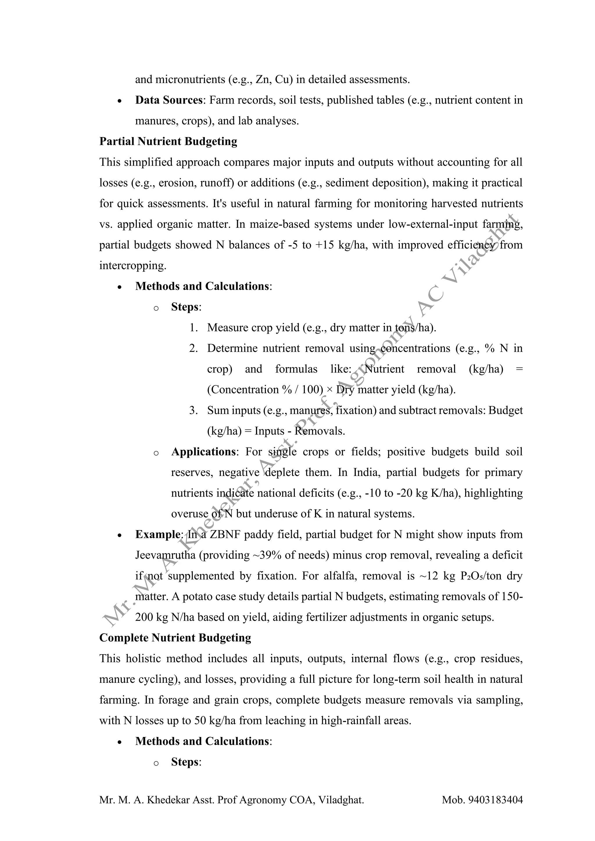 Mr. M. A. Khedekar Asst. Prof Agronomy COA, Viladghat. Mob. 9403183404
and micronutrients (e.g., Zn, Cu) in detailed assessments.
• Data Sources: Farm records, soil tests, published tables (e.g., nutrient content in
manures, crops), and lab analyses.
Partial Nutrient Budgeting
This simplified approach compares major inputs and outputs without accounting for all
losses (e.g., erosion, runoff) or additions (e.g., sediment deposition), making it practical
for quick assessments. It's useful in natural farming for monitoring harvested nutrients
vs. applied organic matter. In maize-based systems under low-external-input farming,
partial budgets showed N balances of -5 to +15 kg/ha, with improved efficiency from
intercropping.
• Methods and Calculations:
o Steps:
1. Measure crop yield (e.g., dry matter in tons/ha).
2. Determine nutrient removal using concentrations (e.g., % N in
crop) and formulas like: Nutrient removal (kg/ha) =
(Concentration % / 100) × Dry matter yield (kg/ha).
3. Sum inputs (e.g., manures, fixation) and subtract removals: Budget
(kg/ha) = Inputs - Removals.
o Applications: For single crops or fields; positive budgets build soil
reserves, negative deplete them. In India, partial budgets for primary
nutrients indicate national deficits (e.g., -10 to -20 kg K/ha), highlighting
overuse of N but underuse of K in natural systems.
• Example: In a ZBNF paddy field, partial budget for N might show inputs from
Jeevamrutha (providing ~39% of needs) minus crop removal, revealing a deficit
if not supplemented by fixation. For alfalfa, removal is ~12 kg P₂O₅/ton dry
matter. A potato case study details partial N budgets, estimating removals of 150-
200 kg N/ha based on yield, aiding fertilizer adjustments in organic setups.
Complete Nutrient Budgeting
This holistic method includes all inputs, outputs, internal flows (e.g., crop residues,
manure cycling), and losses, providing a full picture for long-term soil health in natural
farming. In forage and grain crops, complete budgets measure removals via sampling,
with N losses up to 50 kg/ha from leaching in high-rainfall areas.
• Methods and Calculations:
o Steps:
 