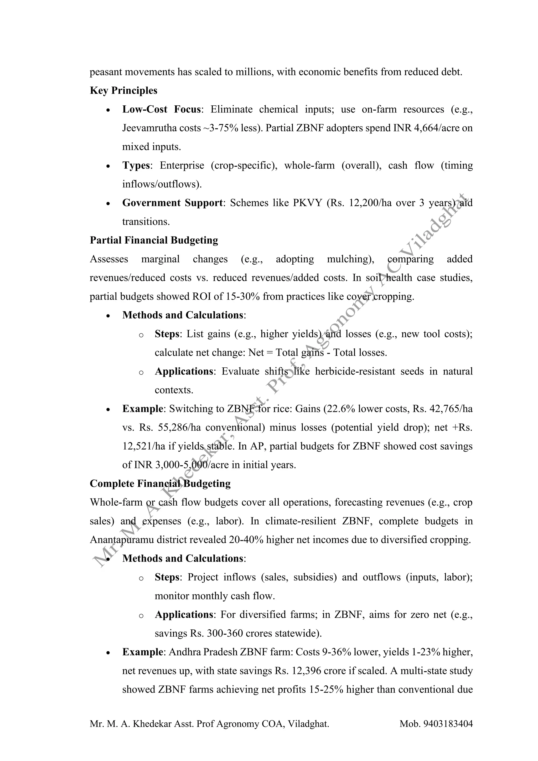 Mr. M. A. Khedekar Asst. Prof Agronomy COA, Viladghat. Mob. 9403183404
peasant movements has scaled to millions, with economic benefits from reduced debt.
Key Principles
• Low-Cost Focus: Eliminate chemical inputs; use on-farm resources (e.g.,
Jeevamrutha costs ~3-75% less). Partial ZBNF adopters spend INR 4,664/acre on
mixed inputs.
• Types: Enterprise (crop-specific), whole-farm (overall), cash flow (timing
inflows/outflows).
• Government Support: Schemes like PKVY (Rs. 12,200/ha over 3 years) aid
transitions.
Partial Financial Budgeting
Assesses marginal changes (e.g., adopting mulching), comparing added
revenues/reduced costs vs. reduced revenues/added costs. In soil health case studies,
partial budgets showed ROI of 15-30% from practices like cover cropping.
• Methods and Calculations:
o Steps: List gains (e.g., higher yields) and losses (e.g., new tool costs);
calculate net change: Net = Total gains - Total losses.
o Applications: Evaluate shifts like herbicide-resistant seeds in natural
contexts.
• Example: Switching to ZBNF for rice: Gains (22.6% lower costs, Rs. 42,765/ha
vs. Rs. 55,286/ha conventional) minus losses (potential yield drop); net +Rs.
12,521/ha if yields stable. In AP, partial budgets for ZBNF showed cost savings
of INR 3,000-5,000/acre in initial years.
Complete Financial Budgeting
Whole-farm or cash flow budgets cover all operations, forecasting revenues (e.g., crop
sales) and expenses (e.g., labor). In climate-resilient ZBNF, complete budgets in
Anantapuramu district revealed 20-40% higher net incomes due to diversified cropping.
• Methods and Calculations:
o Steps: Project inflows (sales, subsidies) and outflows (inputs, labor);
monitor monthly cash flow.
o Applications: For diversified farms; in ZBNF, aims for zero net (e.g.,
savings Rs. 300-360 crores statewide).
• Example: Andhra Pradesh ZBNF farm: Costs 9-36% lower, yields 1-23% higher,
net revenues up, with state savings Rs. 12,396 crore if scaled. A multi-state study
showed ZBNF farms achieving net profits 15-25% higher than conventional due
 