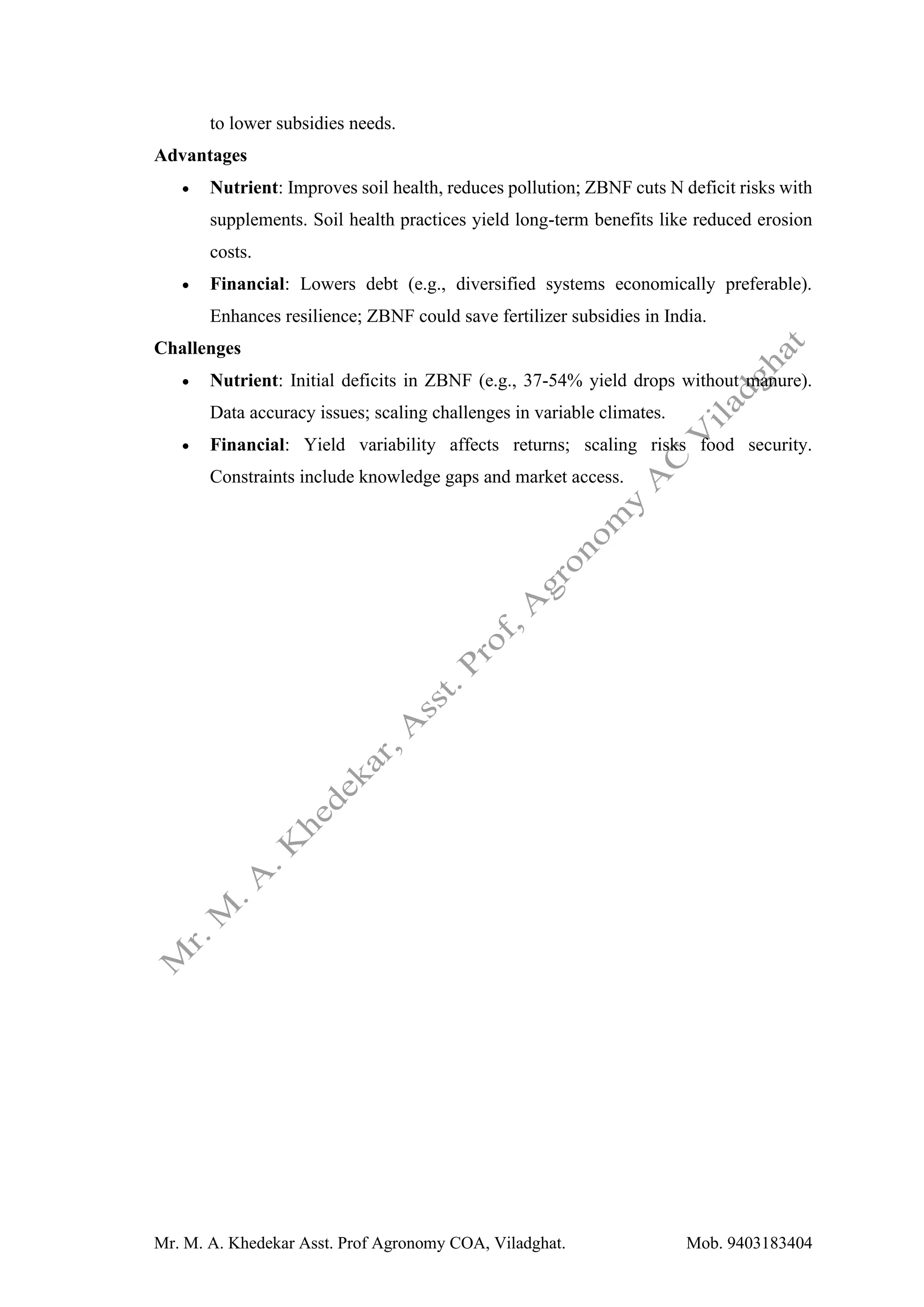 Mr. M. A. Khedekar Asst. Prof Agronomy COA, Viladghat. Mob. 9403183404
to lower subsidies needs.
Advantages
• Nutrient: Improves soil health, reduces pollution; ZBNF cuts N deficit risks with
supplements. Soil health practices yield long-term benefits like reduced erosion
costs.
• Financial: Lowers debt (e.g., diversified systems economically preferable).
Enhances resilience; ZBNF could save fertilizer subsidies in India.
Challenges
• Nutrient: Initial deficits in ZBNF (e.g., 37-54% yield drops without manure).
Data accuracy issues; scaling challenges in variable climates.
• Financial: Yield variability affects returns; scaling risks food security.
Constraints include knowledge gaps and market access.
 