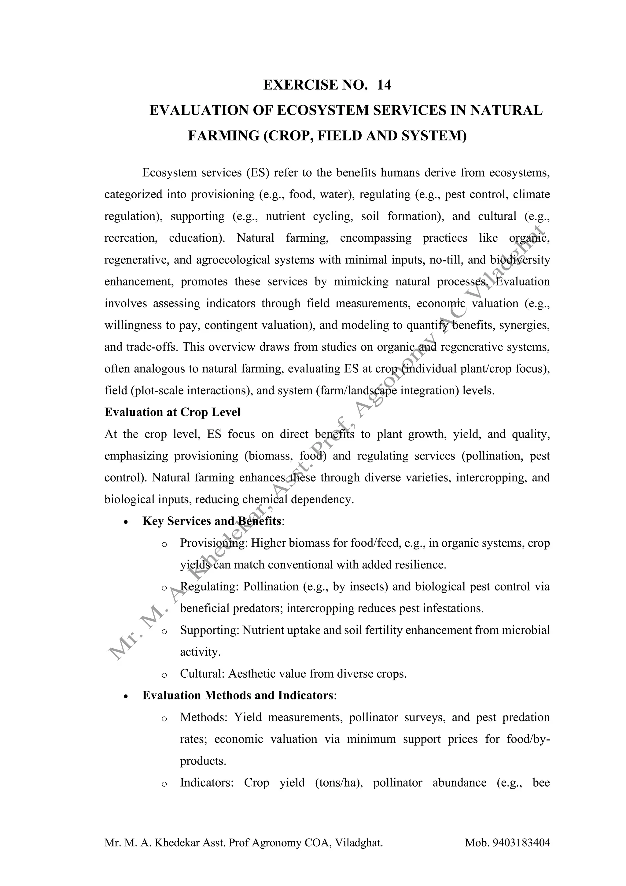 Mr. M. A. Khedekar Asst. Prof Agronomy COA, Viladghat. Mob. 9403183404
EXERCISE NO. 14
EVALUATION OF ECOSYSTEM SERVICES IN NATURAL
FARMING (CROP, FIELD AND SYSTEM)
Ecosystem services (ES) refer to the benefits humans derive from ecosystems,
categorized into provisioning (e.g., food, water), regulating (e.g., pest control, climate
regulation), supporting (e.g., nutrient cycling, soil formation), and cultural (e.g.,
recreation, education). Natural farming, encompassing practices like organic,
regenerative, and agroecological systems with minimal inputs, no-till, and biodiversity
enhancement, promotes these services by mimicking natural processes. Evaluation
involves assessing indicators through field measurements, economic valuation (e.g.,
willingness to pay, contingent valuation), and modeling to quantify benefits, synergies,
and trade-offs. This overview draws from studies on organic and regenerative systems,
often analogous to natural farming, evaluating ES at crop (individual plant/crop focus),
field (plot-scale interactions), and system (farm/landscape integration) levels.
Evaluation at Crop Level
At the crop level, ES focus on direct benefits to plant growth, yield, and quality,
emphasizing provisioning (biomass, food) and regulating services (pollination, pest
control). Natural farming enhances these through diverse varieties, intercropping, and
biological inputs, reducing chemical dependency.
• Key Services and Benefits:
o Provisioning: Higher biomass for food/feed, e.g., in organic systems, crop
yields can match conventional with added resilience.
o Regulating: Pollination (e.g., by insects) and biological pest control via
beneficial predators; intercropping reduces pest infestations.
o Supporting: Nutrient uptake and soil fertility enhancement from microbial
activity.
o Cultural: Aesthetic value from diverse crops.
• Evaluation Methods and Indicators:
o Methods: Yield measurements, pollinator surveys, and pest predation
rates; economic valuation via minimum support prices for food/by-
products.
o Indicators: Crop yield (tons/ha), pollinator abundance (e.g., bee
 