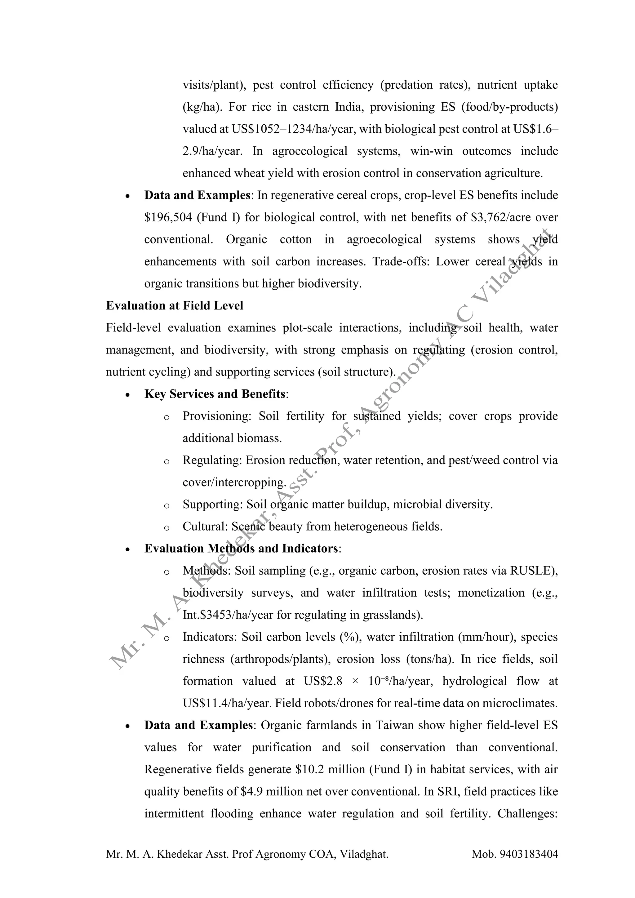 Mr. M. A. Khedekar Asst. Prof Agronomy COA, Viladghat. Mob. 9403183404
visits/plant), pest control efficiency (predation rates), nutrient uptake
(kg/ha). For rice in eastern India, provisioning ES (food/by-products)
valued at US$1052–1234/ha/year, with biological pest control at US$1.6–
2.9/ha/year. In agroecological systems, win-win outcomes include
enhanced wheat yield with erosion control in conservation agriculture.
• Data and Examples: In regenerative cereal crops, crop-level ES benefits include
$196,504 (Fund I) for biological control, with net benefits of $3,762/acre over
conventional. Organic cotton in agroecological systems shows yield
enhancements with soil carbon increases. Trade-offs: Lower cereal yields in
organic transitions but higher biodiversity.
Evaluation at Field Level
Field-level evaluation examines plot-scale interactions, including soil health, water
management, and biodiversity, with strong emphasis on regulating (erosion control,
nutrient cycling) and supporting services (soil structure).
• Key Services and Benefits:
o Provisioning: Soil fertility for sustained yields; cover crops provide
additional biomass.
o Regulating: Erosion reduction, water retention, and pest/weed control via
cover/intercropping.
o Supporting: Soil organic matter buildup, microbial diversity.
o Cultural: Scenic beauty from heterogeneous fields.
• Evaluation Methods and Indicators:
o Methods: Soil sampling (e.g., organic carbon, erosion rates via RUSLE),
biodiversity surveys, and water infiltration tests; monetization (e.g.,
Int.$3453/ha/year for regulating in grasslands).
o Indicators: Soil carbon levels (%), water infiltration (mm/hour), species
richness (arthropods/plants), erosion loss (tons/ha). In rice fields, soil
formation valued at US$2.8 × 10⁻⁸/ha/year, hydrological flow at
US$11.4/ha/year. Field robots/drones for real-time data on microclimates.
• Data and Examples: Organic farmlands in Taiwan show higher field-level ES
values for water purification and soil conservation than conventional.
Regenerative fields generate $10.2 million (Fund I) in habitat services, with air
quality benefits of $4.9 million net over conventional. In SRI, field practices like
intermittent flooding enhance water regulation and soil fertility. Challenges:
 