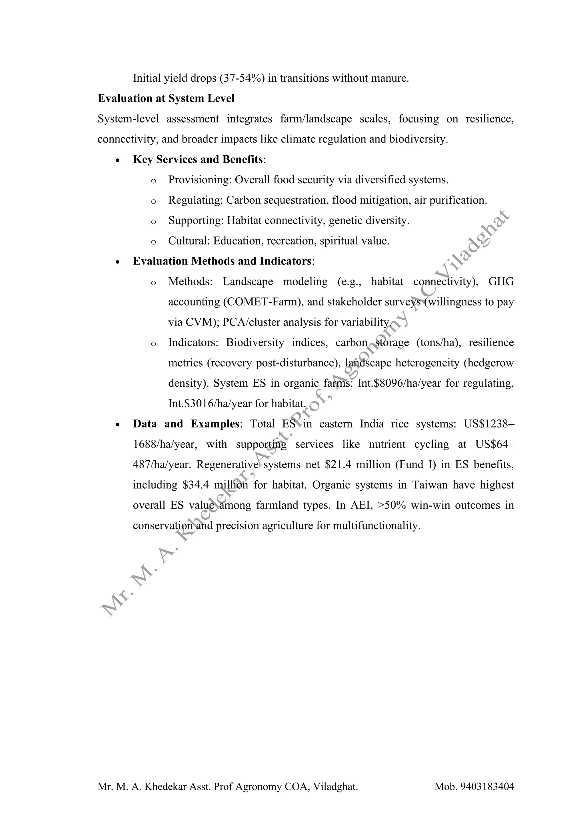 Mr. M. A. Khedekar Asst. Prof Agronomy COA, Viladghat. Mob. 9403183404
Initial yield drops (37-54%) in transitions without manure.
Evaluation at System Level
System-level assessment integrates farm/landscape scales, focusing on resilience,
connectivity, and broader impacts like climate regulation and biodiversity.
• Key Services and Benefits:
o Provisioning: Overall food security via diversified systems.
o Regulating: Carbon sequestration, flood mitigation, air purification.
o Supporting: Habitat connectivity, genetic diversity.
o Cultural: Education, recreation, spiritual value.
• Evaluation Methods and Indicators:
o Methods: Landscape modeling (e.g., habitat connectivity), GHG
accounting (COMET-Farm), and stakeholder surveys (willingness to pay
via CVM); PCA/cluster analysis for variability.
o Indicators: Biodiversity indices, carbon storage (tons/ha), resilience
metrics (recovery post-disturbance), landscape heterogeneity (hedgerow
density). System ES in organic farms: Int.$8096/ha/year for regulating,
Int.$3016/ha/year for habitat.
• Data and Examples: Total ES in eastern India rice systems: US$1238–
1688/ha/year, with supporting services like nutrient cycling at US$64–
487/ha/year. Regenerative systems net $21.4 million (Fund I) in ES benefits,
including $34.4 million for habitat. Organic systems in Taiwan have highest
overall ES value among farmland types. In AEI, >50% win-win outcomes in
conservation and precision agriculture for multifunctionality.
 