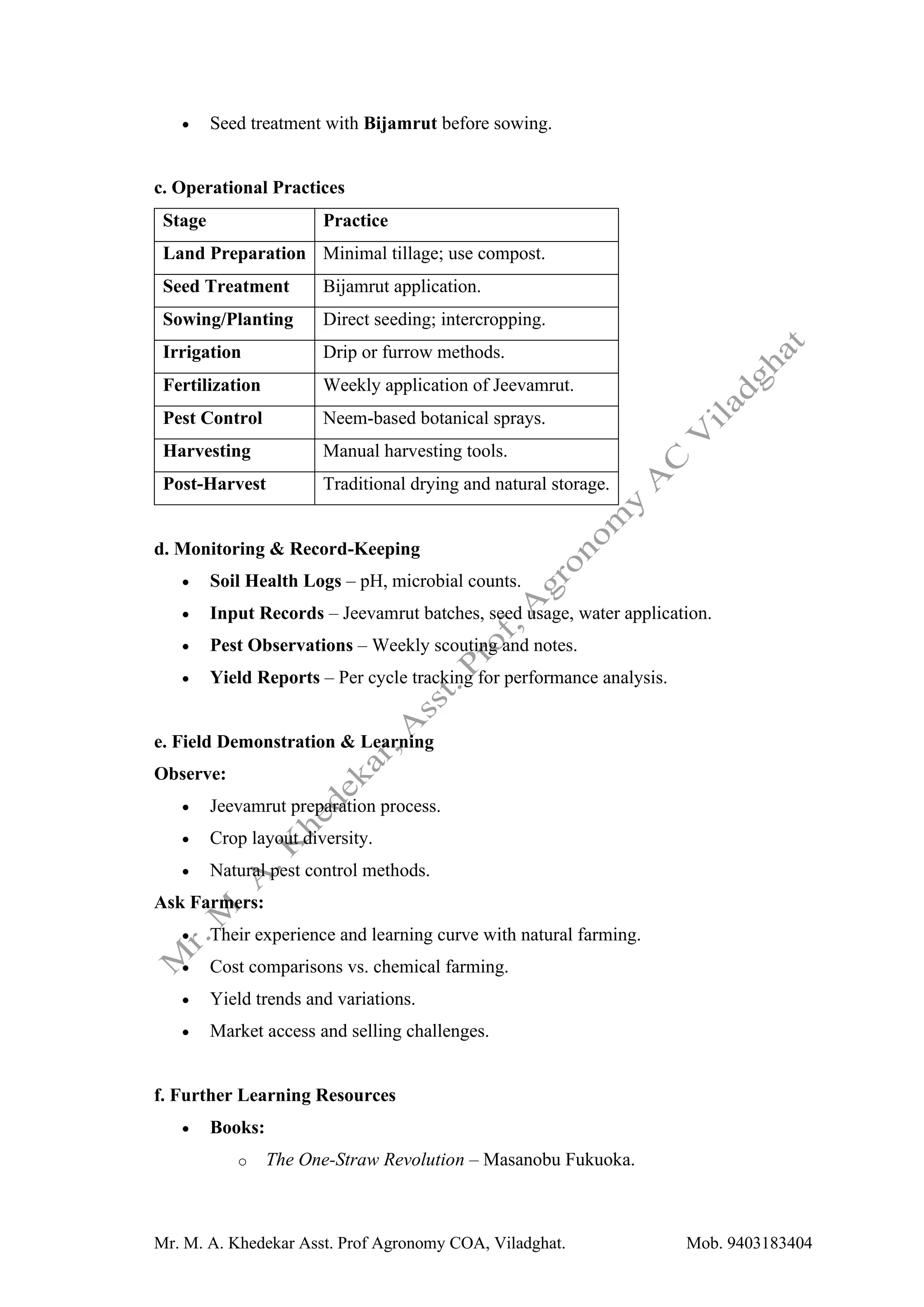 Mr. M. A. Khedekar Asst. Prof Agronomy COA, Viladghat. Mob. 9403183404
• Seed treatment with Bijamrut before sowing.
c. Operational Practices
Stage Practice
Land Preparation Minimal tillage; use compost.
Seed Treatment Bijamrut application.
Sowing/Planting Direct seeding; intercropping.
Irrigation Drip or furrow methods.
Fertilization Weekly application of Jeevamrut.
Pest Control Neem-based botanical sprays.
Harvesting Manual harvesting tools.
Post-Harvest Traditional drying and natural storage.
d. Monitoring & Record-Keeping
• Soil Health Logs – pH, microbial counts.
• Input Records – Jeevamrut batches, seed usage, water application.
• Pest Observations – Weekly scouting and notes.
• Yield Reports – Per cycle tracking for performance analysis.
e. Field Demonstration & Learning
Observe:
• Jeevamrut preparation process.
• Crop layout diversity.
• Natural pest control methods.
Ask Farmers:
• Their experience and learning curve with natural farming.
• Cost comparisons vs. chemical farming.
• Yield trends and variations.
• Market access and selling challenges.
f. Further Learning Resources
• Books:
o The One-Straw Revolution – Masanobu Fukuoka.
 