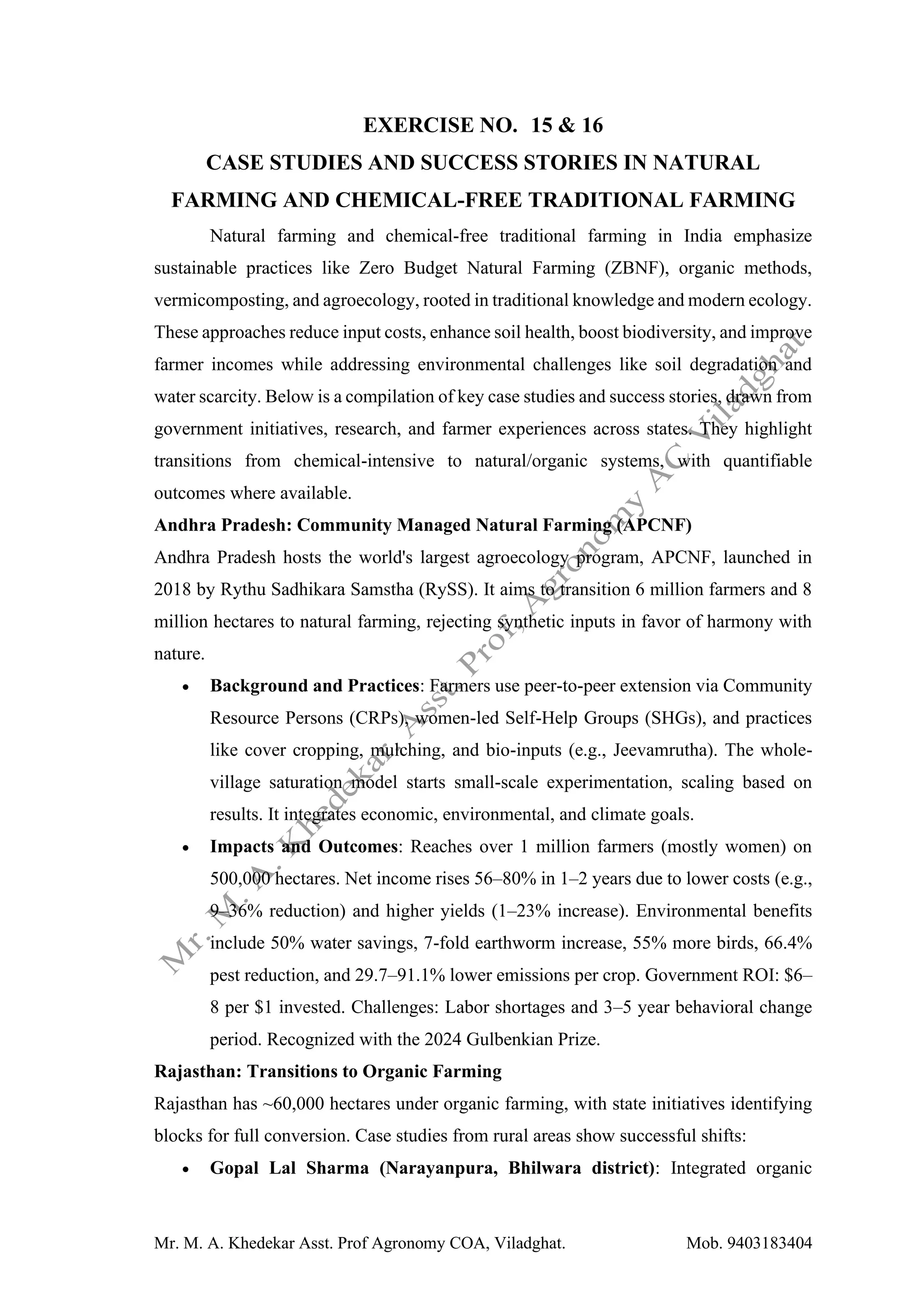 Mr. M. A. Khedekar Asst. Prof Agronomy COA, Viladghat. Mob. 9403183404
EXERCISE NO. 15 & 16
CASE STUDIES AND SUCCESS STORIES IN NATURAL
FARMING AND CHEMICAL-FREE TRADITIONAL FARMING
Natural farming and chemical-free traditional farming in India emphasize
sustainable practices like Zero Budget Natural Farming (ZBNF), organic methods,
vermicomposting, and agroecology, rooted in traditional knowledge and modern ecology.
These approaches reduce input costs, enhance soil health, boost biodiversity, and improve
farmer incomes while addressing environmental challenges like soil degradation and
water scarcity. Below is a compilation of key case studies and success stories, drawn from
government initiatives, research, and farmer experiences across states. They highlight
transitions from chemical-intensive to natural/organic systems, with quantifiable
outcomes where available.
Andhra Pradesh: Community Managed Natural Farming (APCNF)
Andhra Pradesh hosts the world's largest agroecology program, APCNF, launched in
2018 by Rythu Sadhikara Samstha (RySS). It aims to transition 6 million farmers and 8
million hectares to natural farming, rejecting synthetic inputs in favor of harmony with
nature.
• Background and Practices: Farmers use peer-to-peer extension via Community
Resource Persons (CRPs), women-led Self-Help Groups (SHGs), and practices
like cover cropping, mulching, and bio-inputs (e.g., Jeevamrutha). The whole-
village saturation model starts small-scale experimentation, scaling based on
results. It integrates economic, environmental, and climate goals.
• Impacts and Outcomes: Reaches over 1 million farmers (mostly women) on
500,000 hectares. Net income rises 56–80% in 1–2 years due to lower costs (e.g.,
9–36% reduction) and higher yields (1–23% increase). Environmental benefits
include 50% water savings, 7-fold earthworm increase, 55% more birds, 66.4%
pest reduction, and 29.7–91.1% lower emissions per crop. Government ROI: $6–
8 per $1 invested. Challenges: Labor shortages and 3–5 year behavioral change
period. Recognized with the 2024 Gulbenkian Prize.
Rajasthan: Transitions to Organic Farming
Rajasthan has ~60,000 hectares under organic farming, with state initiatives identifying
blocks for full conversion. Case studies from rural areas show successful shifts:
• Gopal Lal Sharma (Narayanpura, Bhilwara district): Integrated organic
 