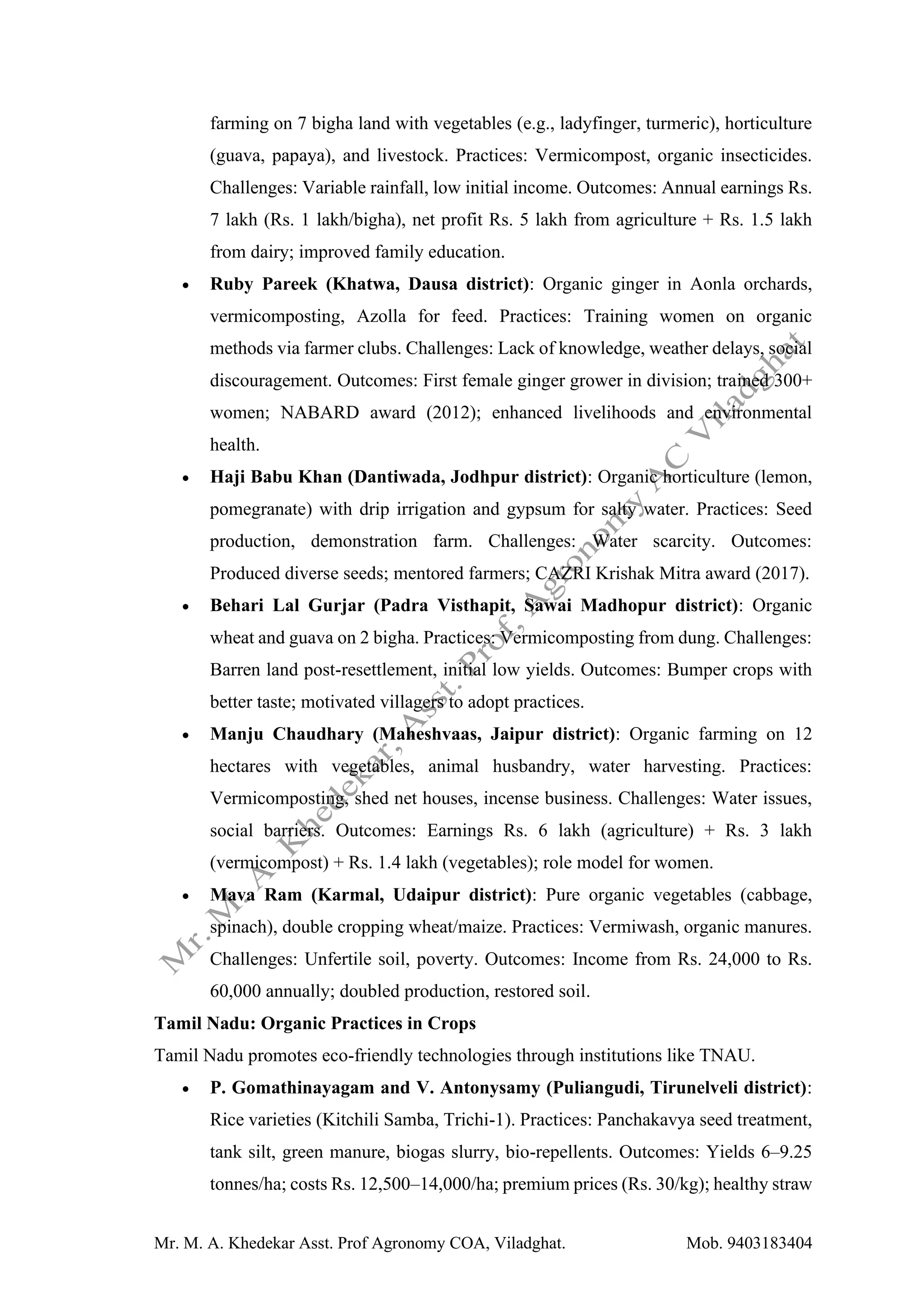 Mr. M. A. Khedekar Asst. Prof Agronomy COA, Viladghat. Mob. 9403183404
farming on 7 bigha land with vegetables (e.g., ladyfinger, turmeric), horticulture
(guava, papaya), and livestock. Practices: Vermicompost, organic insecticides.
Challenges: Variable rainfall, low initial income. Outcomes: Annual earnings Rs.
7 lakh (Rs. 1 lakh/bigha), net profit Rs. 5 lakh from agriculture + Rs. 1.5 lakh
from dairy; improved family education.
• Ruby Pareek (Khatwa, Dausa district): Organic ginger in Aonla orchards,
vermicomposting, Azolla for feed. Practices: Training women on organic
methods via farmer clubs. Challenges: Lack of knowledge, weather delays, social
discouragement. Outcomes: First female ginger grower in division; trained 300+
women; NABARD award (2012); enhanced livelihoods and environmental
health.
• Haji Babu Khan (Dantiwada, Jodhpur district): Organic horticulture (lemon,
pomegranate) with drip irrigation and gypsum for salty water. Practices: Seed
production, demonstration farm. Challenges: Water scarcity. Outcomes:
Produced diverse seeds; mentored farmers; CAZRI Krishak Mitra award (2017).
• Behari Lal Gurjar (Padra Visthapit, Sawai Madhopur district): Organic
wheat and guava on 2 bigha. Practices: Vermicomposting from dung. Challenges:
Barren land post-resettlement, initial low yields. Outcomes: Bumper crops with
better taste; motivated villagers to adopt practices.
• Manju Chaudhary (Maheshvaas, Jaipur district): Organic farming on 12
hectares with vegetables, animal husbandry, water harvesting. Practices:
Vermicomposting, shed net houses, incense business. Challenges: Water issues,
social barriers. Outcomes: Earnings Rs. 6 lakh (agriculture) + Rs. 3 lakh
(vermicompost) + Rs. 1.4 lakh (vegetables); role model for women.
• Mava Ram (Karmal, Udaipur district): Pure organic vegetables (cabbage,
spinach), double cropping wheat/maize. Practices: Vermiwash, organic manures.
Challenges: Unfertile soil, poverty. Outcomes: Income from Rs. 24,000 to Rs.
60,000 annually; doubled production, restored soil.
Tamil Nadu: Organic Practices in Crops
Tamil Nadu promotes eco-friendly technologies through institutions like TNAU.
• P. Gomathinayagam and V. Antonysamy (Puliangudi, Tirunelveli district):
Rice varieties (Kitchili Samba, Trichi-1). Practices: Panchakavya seed treatment,
tank silt, green manure, biogas slurry, bio-repellents. Outcomes: Yields 6–9.25
tonnes/ha; costs Rs. 12,500–14,000/ha; premium prices (Rs. 30/kg); healthy straw
 