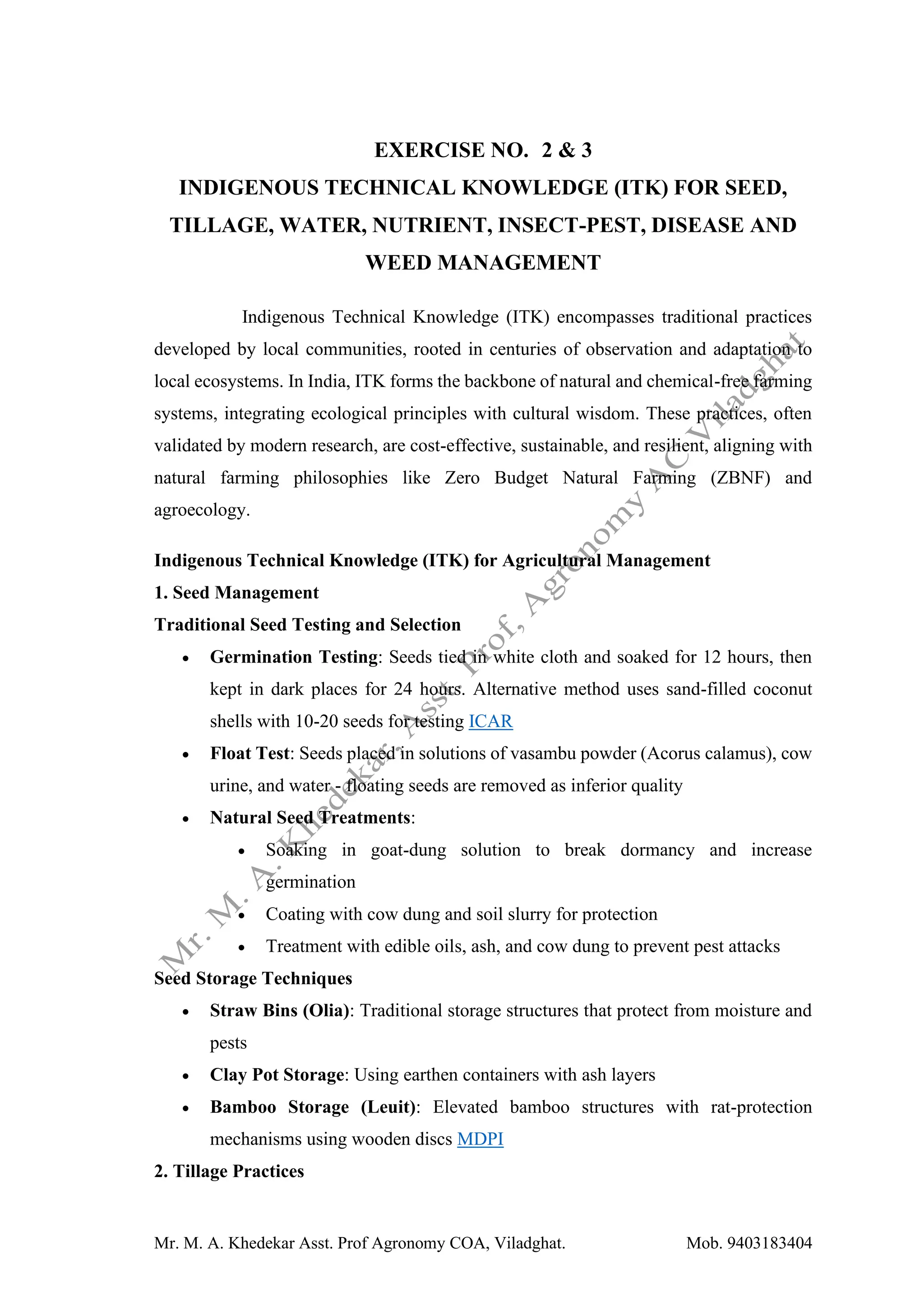 Mr. M. A. Khedekar Asst. Prof Agronomy COA, Viladghat. Mob. 9403183404
EXERCISE NO. 2 & 3
INDIGENOUS TECHNICAL KNOWLEDGE (ITK) FOR SEED,
TILLAGE, WATER, NUTRIENT, INSECT-PEST, DISEASE AND
WEED MANAGEMENT
Indigenous Technical Knowledge (ITK) encompasses traditional practices
developed by local communities, rooted in centuries of observation and adaptation to
local ecosystems. In India, ITK forms the backbone of natural and chemical-free farming
systems, integrating ecological principles with cultural wisdom. These practices, often
validated by modern research, are cost-effective, sustainable, and resilient, aligning with
natural farming philosophies like Zero Budget Natural Farming (ZBNF) and
agroecology.
Indigenous Technical Knowledge (ITK) for Agricultural Management
1. Seed Management
Traditional Seed Testing and Selection
• Germination Testing: Seeds tied in white cloth and soaked for 12 hours, then
kept in dark places for 24 hours. Alternative method uses sand-filled coconut
shells with 10-20 seeds for testing ICAR
• Float Test: Seeds placed in solutions of vasambu powder (Acorus calamus), cow
urine, and water - floating seeds are removed as inferior quality
• Natural Seed Treatments:
• Soaking in goat-dung solution to break dormancy and increase
germination
• Coating with cow dung and soil slurry for protection
• Treatment with edible oils, ash, and cow dung to prevent pest attacks
Seed Storage Techniques
• Straw Bins (Olia): Traditional storage structures that protect from moisture and
pests
• Clay Pot Storage: Using earthen containers with ash layers
• Bamboo Storage (Leuit): Elevated bamboo structures with rat-protection
mechanisms using wooden discs MDPI
2. Tillage Practices
 