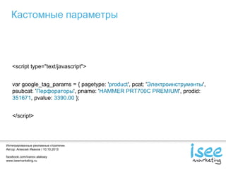 Интегрированные рекламные стратегии.
Автор: Алексей Иванов / 10.10.2013
facebook.com/ivanov.aleksey
www.iseemarketing.ru
Кастомные параметры
<script type="text/javascript">
var google_tag_params = { pagetype: 'product', pcat: 'Электроинструменты',
psubcat: 'Перфораторы', pname: 'HAMMER PRT700C PREMIUM', prodid:
351671, pvalue: 3390.00 };
</script>
 