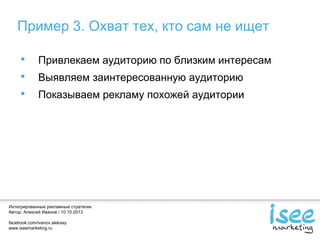 Интегрированные рекламные стратегии.
Автор: Алексей Иванов / 10.10.2013
facebook.com/ivanov.aleksey
www.iseemarketing.ru
Пример 3. Охват тех, кто сам не ищет
• Привлекаем аудиторию по близким интересам
• Выявляем заинтересованную аудиторию
• Показываем рекламу похожей аудитории
 