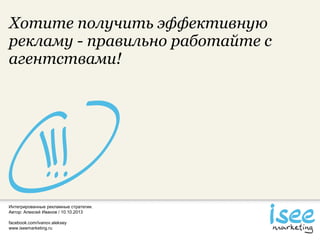 Интегрированные рекламные стратегии.
Автор: Алексей Иванов / 10.10.2013
facebook.com/ivanov.aleksey
www.iseemarketing.ru
Хотите получить эффективную
рекламу - правильно работайте с
агентствами!
 