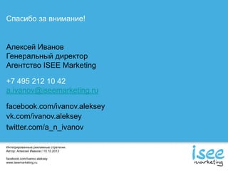 Интегрированные рекламные стратегии.
Автор: Алексей Иванов / 10.10.2013
facebook.com/ivanov.aleksey
www.iseemarketing.ru
Спасибо за внимание!
Алексей Иванов
Генеральный директор
Агентство ISEE Marketing
+7 495 212 10 42
a.ivanov@iseemarketing.ru
facebook.com/ivanov.aleksey
vk.com/ivanov.aleksey
twitter.com/a_n_ivanov
 