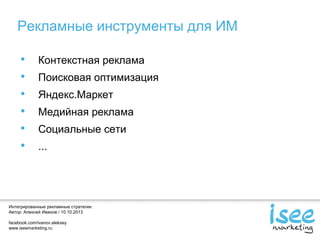 Интегрированные рекламные стратегии.
Автор: Алексей Иванов / 10.10.2013
facebook.com/ivanov.aleksey
www.iseemarketing.ru
Рекламные инструменты для ИМ
• Контекстная реклама
• Поисковая оптимизация
• Яндекс.Маркет
• Медийная реклама
• Социальные сети
• ...
 