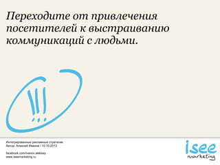 Интегрированные рекламные стратегии.
Автор: Алексей Иванов / 10.10.2013
facebook.com/ivanov.aleksey
www.iseemarketing.ru
Переходите от привлечения
посетителей к выстраиванию
коммуникаций с людьми.
 