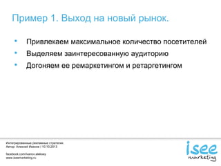 Интегрированные рекламные стратегии.
Автор: Алексей Иванов / 10.10.2013
facebook.com/ivanov.aleksey
www.iseemarketing.ru
Пример 1. Выход на новый рынок.
• Привлекаем максимальное количество посетителей
• Выделяем заинтересованную аудиторию
• Догоняем ее ремаркетингом и ретаргетингом
 