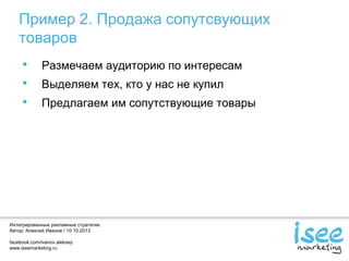 Интегрированные рекламные стратегии.
Автор: Алексей Иванов / 10.10.2013
facebook.com/ivanov.aleksey
www.iseemarketing.ru
Пример 2. Продажа сопутсвующих
товаров
• Размечаем аудиторию по интересам
• Выделяем тех, кто у нас не купил
• Предлагаем им сопутствующие товары
 