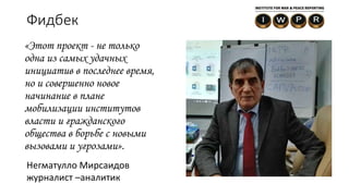 Фидбек
«Этот проект - не только
одна из самых удачных
инициатив в последнее время,
но и совершенно новое
начинание в плане
мобилизации институтов
власти и гражданского
общества в борьбе с новыми
вызовами и угрозами».
Негматулло Мирсаидов
журналист –аналитик
 