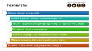Результаты
Создали команду журналистов
Каждый журналист получил техническое средство
Заметен качественный рост профессиональных навыков журналистов
Улучшился доступ к информации
Властные структуры прислушиваются к журналистам
Материалы журналистов используются аналитиками
Журналисты выигрывают международные конкурсы
 