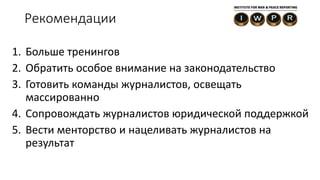 1. Больше тренингов
2. Обратить особое внимание на законодательство
3. Готовить команды журналистов, освещать
массированно
4. Сопровождать журналистов юридической поддержкой
5. Вести менторство и нацеливать журналистов на
результат
Рекомендации
 