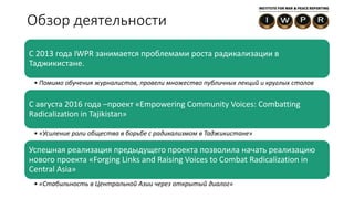 Обзор деятельности
C 2013 года IWPR занимается проблемами роста радикализации в
Таджикистане.
• Помимо обучения журналистов, провели множество публичных лекций и круглых столов
С августа 2016 года –проект «Empowering Community Voices: Combatting
Radicalization in Tajikistan»
• «Усиление роли общества в борьбе с радикализмом в Таджикистане»
Успешная реализация предыдущего проекта позволила начать реализацию
нового проекта «Forging Links and Raising Voices to Combat Radicalization in
Central Asia»
• «Стабильность в Центральной Азии через открытый диалог»
 
