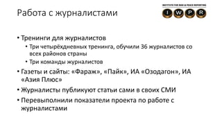 • Тренинги для журналистов
• Три четырёхдневных тренинга, обучили 36 журналистов со
всех районов страны
• Три команды журналистов
• Газеты и сайты: «Фараж», «Пайк», ИА «Озодагон», ИА
«Азия Плюс»
• Журналисты публикуют статьи сами в своих СМИ
• Перевыполнили показатели проекта по работе с
журналистами
Работа с журналистами
 