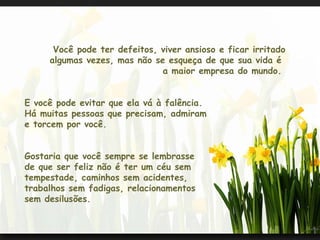Você pode ter defeitos, viver ansioso e ficar irritado algumas vezes, mas não se esqueça de que sua vida é  a maior empresa do mundo.  E você pode evitar que ela vá à falência.  Há muitas pessoas que precisam, admiram  e torcem por você.  Gostaria que você sempre se lembrasse de que ser feliz não é ter um céu sem  tempestade, caminhos sem acidentes,  trabalhos sem fadigas, relacionamentos  sem desilusões.    