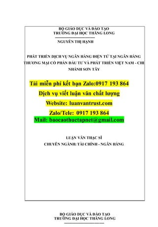 BỘ GIÁO DỤC VÀ ĐÀO TẠO
TRƯỜNG ĐẠI HỌC THĂNG LONG
---------------------------------
NGUYỄN THỊ HẠNH
PHÁT TRIỂN DỊCH VỤ NGÂN HÀNG ĐIỆN TỬ TẠI NGÂN HÀNG
THƯƠNG MẠI CỔ PHẦN ĐẦU TƯ VÀ PHÁT TRIỂN VIỆT NAM - CHI
NHÁNH SƠN TÂY
Tải miễn phí kết bạn Zalo:0917 193 864
Dịch vụ viết luận văn chất lượng
Website: luanvantrust.com
Zalo/Tele: 0917 193 864
Mail: baocaothuctapnet@gmail.com
LUẬN VĂN THẠC SĨ
CHUYÊN NGÀNH: TÀI CHÍNH - NGÂN HÀNG
BỘ GIÁO DỤC VÀ ĐÀO TẠO
TRƯỜNG ĐẠI HỌC THĂNG LONG
---------------------------------
 