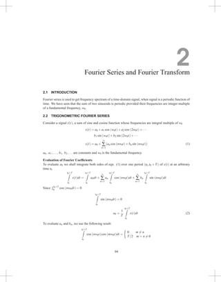 2
Fourier Series and Fourier Transform
2.1 INTRODUCTION
Fourier series is used to get frequency spectrum of a time-domain signal, when signal is a periodic function of
time. We have seen that the sum of two sinusoids is periodic provided their frequencies are integer multiple
of a fundamental frequency, w0.
2.2 TRIGONOMETRIC FOURIER SERIES
Consider a signal x(t), a sum of sine and cosine function whose frequencies are integral multiple of w0
x(t) = a0 +a1 cos (w0t)+a2 cos (2w0t)+···
b1 sin (w0t)+b2 sin (2w0t)+···
x(t) = a0 +
∞
∑
n=1
(an cos (nw0t)+bn sin (nw0t)) (1)
a0, a1,..., b1, b2,... are constants and w0 is the fundamental frequency.
Evaluation of Fourier Coefficients
To evaluate a0 we shall integrate both sides of eqn. (1) over one period (t0,t0 + T) of x(t) at an arbitrary
time t0
t0+T
Z
t0
x(t)dt =
t0+T
Z
t0
a0dt +
∞
∑
n=1
an
t0+T
Z
t0
cos (nw0t)dt +
∞
∑
n=1
bn
t0+T
Z
t0
sin (nw0t)dt
Since
R t0+T
t0
cos (nw0dt) = 0
t0+T
Z
t0
sin (nw0dt) = 0
a0 =
1
T
t0+T
Z
t0
x(t)dt (2)
To evaluate an and bn, we use the following result:
t0+T
Z
t0
cos (nw0t)cos (mw0t)dt =

0 m 6= n
T/2 m = n 6= 0
94
 