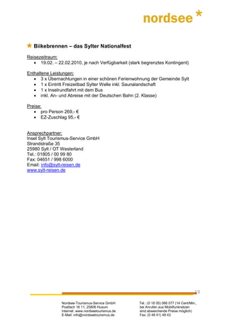 Biikebrennen – das Sylter Nationalfest

Reisezeitraum:
   • 19.02. – 22.02.2010, je nach Verfügbarkeit (stark begrenztes Kontingent)

Enthaltene Leistungen:
   • 3 x Übernachtungen in einer schönen Ferienwohnung der Gemeinde Sylt
   • 1 x Eintritt Freizeitbad Sylter Welle inkl. Saunalandschaft
   • 1 x Inselrundfahrt mit dem Bus
   • inkl. An- und Abreise mit der Deutschen Bahn (2. Klasse)

Preise:
   • pro Person 269,- €
   • EZ-Zuschlag 95,- €


Ansprechpartner:
Insel Sylt Tourismus-Service GmbH
Strandstraße 35
25980 Sylt / OT Westerland
Tel.: 01805 / 00 99 80
Fax: 04651 / 998 6000
Email: info@sylt-reisen.de
www.sylt-reisen.de




                                                                                         10

                Nordsee-Tourismus-Service GmbH       Tel.: (0 18 05) 066 077 (14 Cent/Min.,
                Postfach 16 11, 25806 Husum          bei Anrufen aus Mobilfunknetzen
                Internet: www.nordseetourismus.de    sind abweichende Preise möglich)
                E-Mail: info@nordseetourismus.de     Fax: (0 48 41) 48 43
 