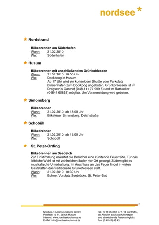 Nordstrand

 Biikebrennen am Süderhafen
 Wann:     21.02.2010
 Wo:       Süderhafen

Husum

 Biikebrennen mit anschließendem Grünkohlessen
 Wann:     21.02.2010, 18:00 Uhr
 Wo:       Dockkoog in Husum
           Ab 17 Uhr wird ein kostenloser Shuttle vom Parkplatz
           Binnenhafen zum Dockkoog angeboten. Grünkohlessen ist im
           Dragseth’s Gasthof (0 48 41 / 77 999 5) und im Ratskeller
           (04841 65858) möglich. Um Voranmeldung wird gebeten.

Simonsberg

 Biikebrennen
 Wann:     21.02.2010, ab 18:00 Uhr
 Wo:       Biikefeuer Simonsberg, Deichstraße

Schobüll

 Biikebrennen
 Wann:     21.02.2010, ab 18:00 Uhr
 Wo:       Schobüll

 St. Peter-Ording

 Biikebrennen am Seedeich
 Zur Einstimmung erwartet die Besucher eine zündende Feuerrede. Für das
 leibliche Wohl ist mit zahlreichen Buden vor Ort gesorgt. Zudem gibt es
 musikalische Unterhaltung. Im Anschluss an das Feuer findet in vielen
 Gaststätten das traditionelle Grünkohlessen statt.
 Wann:      21.02.2010, 18:30 Uhr
 Wo:        Buhne, Vorplatz Seebrücke, St. Peter-Bad




                                                                                      2

         Nordsee-Tourismus-Service GmbH      Tel.: (0 18 05) 066 077 (14 Cent/Min.,
         Postfach 16 11, 25806 Husum         bei Anrufen aus Mobilfunknetzen
         Internet: www.nordseetourismus.de   sind abweichende Preise möglich)
         E-Mail: info@nordseetourismus.de    Fax: (0 48 41) 48 43
 